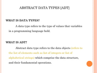 ABSTRACT DATA TYPES [ADT] WHAT IS DATA TYPES? A data type refers to the type of values that variables in a programming language hold. WHAT IS ADT? Abstract data type refers to the data objects  (refers to the list of elements such as list of integers or list of alphabetical strings)  which comprise the data structure, and their fundamental operations. 