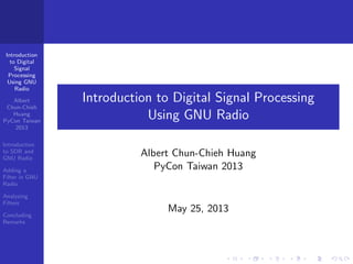 Introduction
to Digital
Signal
Processing
Using GNU
Radio
Albert
Chun-Chieh
Huang
PyCon Taiwan
2013
Introduction
to SDR and
GNU Radio
Adding a
Filter in GNU
Radio
Analyzing
Filters
Concluding
Remarks
Introduction to Digital Signal Processing
Using GNU Radio
Albert Chun-Chieh Huang
PyCon Taiwan 2013
May 25, 2013
 