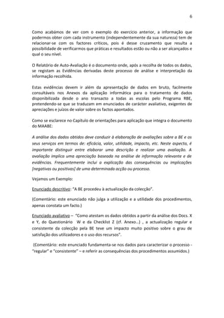 6


Como acabámos de ver com o exemplo do exercício anterior, a informação que
podermos obter com cada instrumento (independentemente da sua natureza) tem de
relacionar-se com os factores críticos, pois é desse cruzamento que resulta a
possibilidade de verificarmos que práticas e resultados estão ou não a ser alcançados e
qual o seu nível.

O Relatório de Auto-Avaliação é o documento onde, após a recolha de todos os dados,
se registam as Evidências derivadas deste processo de análise e interpretação da
informação recolhida.

Estas evidências devem ir além da apresentação de dados em bruto, facilmente
consultáveis nos Anexos da aplicação informática para o tratamento de dados
disponibilizada desde o ano transacto a todas as escolas pelo Programa RBE,
pretendendo-se que se traduzam em enunciados de carácter avaliativo, exigentes de
apreciações e juízos de valor sobre os factos apontados.

Como se esclarece no Capítulo de orientações para aplicação que integra o documento
do MAABE:

A análise dos dados obtidos deve conduzir à elaboração de avaliações sobre a BE e os
seus serviços em termos de: eficácia, valor, utilidade, impacto, etc. Neste aspecto, é
importante distinguir entre elaborar uma descrição e realizar uma avaliação. A
avaliação implica uma apreciação baseada na análise de informação relevante e de
evidências. Frequentemente inclui a explicação das consequências ou implicações
[negativas ou positivas] de uma determinada acção ou processo.

Vejamos um Exemplo:

Enunciado descritivo: “A BE procedeu à actualização da colecção”.

(Comentário: este enunciado não julga a utilização e a utilidade dos procedimentos,
apenas constata um facto.)

Enunciado avaliativo – “Como atestam os dados obtidos a partir da análise dos Docs. X
e Y, do Questionário W e da Checklist Z (cf. Anexo…) , a actualização regular e
consistente da colecção pela BE teve um impacto muito positivo sobre o grau de
satisfação dos utilizadores e o uso dos recursos”.

 (Comentário: este enunciado fundamenta-se nos dados para caracterizar o processo -
“regular” e “consistente” – e referir as consequências dos procedimentos assumidos.)
 