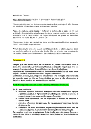 8



Vejamos um Exemplo:

Acção de melhoria geral: “Investir na produção de materiais de apoio”

(Comentário: Investir é em si mesmo um verbo de carácter muito geral, além de nada
ser dito sobre a quantidade ou tipo de materiais a produzir”

Acção de melhoria concretizada: “ Reforçar a participação e apoio da BE nas
actividades de substituição, através da produção, ao longo do próximo ano lectivo, em
articulação com o Departamento de Língua Portuguesa, de guiões de actividades
destinados aos alunos do 2º e 3º Ciclos do EB”

(Comentário: Embora apresentada de forma sintética, aponta objectivos, estratégia,
tempo, responsáveis e destinatários)

A título de exemplo, também o MAABE identificou em todas as tabelas, algumas ideias
de possíveis acções de melhoria, não tendo sido, no entanto, sua preocupação,
detalhá-las, dada a natureza orientadora e abrangente do próprio documento.


Actividade nº 3:

Imagine que uma destas ideias do Sub-domínio A2, sobre o qual temos vindo a
concentrar o nosso olhar, a título exemplificativo, se enquadra naquilo que deve ser
a aposta futura de melhoria da sua biblioteca num determinado tópico.
Identifique-a e procure operacionalizá-la de um modo mais efectivo, de modo a que
se possa constituir como uma verdadeira proposta de melhoria.
Lembramos, contudo, que, integrando o relatório de auto-avaliação, esta enunciação
de propostas deve ser feita de forma sintética, de modo a não sobrecarregar o
Relatório. Tente, por isso, ser o mais objectivo possível.

A.2.2. Promoção do ensino em contexto de competências de informação.

Acções para a melhoria
    • Integrar a equipa de elaboração do Projecto Educativo no sentido de reforçar
       a política educativa do Agrupamento orientada para o ensino sistemático e
       em contexto curricular de competências de informação.
    • Planear antecipadamente com os professores o trabalho de pesquisa a
       realizar na BE.
    • Incentivar a formação dos docentes e das equipas das BE na área da literacia
       da informação.
    • Estabelecer um plano articulado e progressivo (ao longo dos vários anos de
       escolaridade) para o desenvolvimento das competências de informação.
Para realizar e entregar as actividades desta Sessão, use este mesmo ficheiro e,
depois de nele feitas as actividades, envie-o na forma de entrega de trabalho para a
plataforma.
 