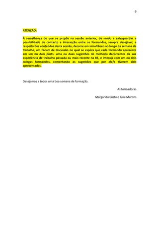 9




ATENÇÃO:

À semelhança do que se propõs na sessão anterior, de modo a salvaguardar a
possibilidade de contacto e interacção entre os formandos, sempre desejável, a
respeito dos conteúdos desta sessão, decorre em simultâneo ao longo da semana de
trabalho, um Fórum de discussão no qual se espera que cada formando apresente
em um ou dois posts, uma ou duas sugestões de melhoria decorrentes da sua
experiência de trabalho passada ou mais recente na BE, e interaja com um ou dois
colegas formandos, comentando as sugestões que por ele/s tiverem sido
apresentadas.



Desejamos a todos uma boa semana de formação.

                                                                   As formadoras

                                                   Margarida Costa e Júlia Martins
 