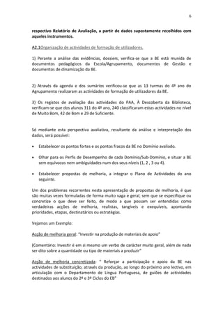 6


respectivo Relatório de Avaliação, a partir de dados supostamente recolhidos com
aqueles instrumentos.

A2.1Organização de actividades de formação de utilizadores.

1) Perante a análise das evidências, dossiers, verifica-se que a BE está munida de
documentos pedagógicos da Escola/Agrupamento, documentos de Gestão e
documentos de dinamização da BE.


2) Através da agenda e dos sumários verificou-se que as 13 turmas do 4º ano do
Agrupamento realizaram as actividades de formação de utilizadores da BE.

3) Os registos de avaliação das actividades do PAA, À Descoberta da Biblioteca,
verificam-se que dos alunos 311 do 4º ano, 240 classificaram estas actividades no nível
de Muito Bom, 42 de Bom e 29 de Suficiente.


Só mediante esta perspectiva avaliativa, resultante da análise e interpretação dos
dados, será possível:

•   Estabelecer os pontos fortes e os pontos fracos da BE no Domínio avaliado.

•   Olhar para os Perfis de Desempenho de cada Domínio/Sub-Domínio, e situar a BE
    sem equívocos nem ambiguidades num dos seus níveis (1, 2 , 3 ou 4).

•   Estabelecer propostas de melhoria, a integrar o Plano de Actividades do ano
    seguinte.

Um dos problemas recorrentes nesta apresentação de propostas de melhoria, é que
são muitas vezes formuladas de forma muito vaga e geral, sem que se especifique ou
concretize o que deve ser feito, de modo a que possam ser entendidas como
verdadeiras acções de melhoria, realistas, tangíveis e exequíveis, apontando
prioridades, etapas, destinatários ou estratégias.

Vejamos um Exemplo:

Acção de melhoria geral: “Investir na produção de materiais de apoio”

(Comentário: Investir é em si mesmo um verbo de carácter muito geral, além de nada
ser dito sobre a quantidade ou tipo de materiais a produzir”

Acção de melhoria concretizada: “ Reforçar a participação e apoio da BE nas
actividades de substituição, através da produção, ao longo do próximo ano lectivo, em
articulação com o Departamento de Língua Portuguesa, de guiões de actividades
destinados aos alunos do 2º e 3º Ciclos do EB”
 