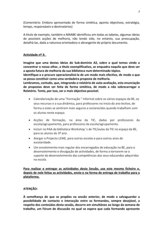 7


(Comentário: Embora apresentada de forma sintética, aponta objectivos, estratégia,
tempo, responsáveis e destinatários)

A título de exemplo, também o MAABE identificou em todas as tabelas, algumas ideias
de possíveis acções de melhoria, não tendo sido, no entanto, sua preocupação,
detalhá-las, dada a natureza orientadora e abrangente do próprio documento.


Actividade nº 3:

Imagine que uma destas ideias do Sub-domínio A2, sobre o qual temos vindo a
concentrar o nosso olhar, a título exemplificativo, se enquadra naquilo que deve ser
a aposta futura de melhoria da sua biblioteca num determinado tópico.
Identifique-a e procure operacionalizá-la de um modo mais efectivo, de modo a que
se possa constituir como uma verdadeira proposta de melhoria.
Lembramos, contudo, que, integrando o relatório de auto-avaliação, esta enunciação
de propostas deve ser feita de forma sintética, de modo a não sobrecarregar o
Relatório. Tente, por isso, ser o mais objectivo possível.

   •   Calendarização de uma “Formação “ informal sobre os vários espaços da BE, os
       seus recursos e a sua dinâmica, para professores no inicio do ano lectivo, de
       forma a estes se sentirem mais seguros e esclarecidos quando trabalham com
       os alunos neste espaço.

   •   Acções de formação, na área da TIC, dadas por professores da
       escola/agrupamento, para professores da escola/agrupamento.
   •   Incluir no PAA da biblioteca Workshop ’s de TIC/aulas da TIC no espaço da BE,
       para os alunos do 3º ano.
   •   Alargar o Projecto LEME, para outras escolas e para outros anos de
       escolaridade.
   •   Um envolvimento mais regular dos encarregados de educação na BE, para o
       desenvolvimento e divulgação de actividades, de forma a tornarem-se o
       suporte do desenvolvimento das competências dos seus educandos adquiridas
       na escola.

Para realizar e entregar as actividades desta Sessão, use este mesmo ficheiro e,
depois de nele feitas as actividades, envie-o na forma de entrega de trabalho para a
plataforma.


ATENÇÃO:

À semelhança do que se propões na sessão anterior, de modo a salvaguardar a
possibilidade de contacto e interacção entre os formandos, sempre desejável, a
respeito dos conteúdos desta sessão, decorre em simultâneo ao longo da semana de
trabalho, um Fórum de discussão no qual se espera que cada formando apresente
 