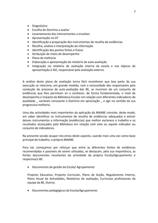 2




   •   Diagnóstico
   •   Escolha do Domínio a avaliar
   •   Levantamento dos intervenientes a envolver
   •   Apresentação no CP
   •   Identificação e preparação dos instrumentos de recolha de evidências
   •   Recolha, análise e interpretação da informação
   •   Identificação dos pontos fortes e fracos
   •   Atribuição de níveis de desempenho
   •   Plano de melhoria
   •   Elaboração e apresentação do relatório de auto-avaliação
   •   Integração no relatório de avaliação interna da escola e nos tópicos de
       apresentação à IGE, responsável pela avaliação externa.


A análise deste plano de avaliação torna fácil reconhecer que boa parte da sua
execução se relaciona, em grande medida, com a necessidade dos responsáveis pela
condução do processo de auto-avaliação das BE, se munirem de um conjunto de
evidências que lhes permitam vir a conhecer, de forma fundamentada, o nível de
desempenho e impacto da Biblioteca Escolar em relação com diferentes indicadores de
qualidade _ variáveis consoante o Domínio em apreciação _ e agir no sentido da sua
progressiva melhoria.

Uma das actividades mais importantes da aplicação do MAABE consiste, deste modo,
em saber identificar os instrumentos de recolha de evidências adequados e extrair
desses instrumentos a informação (evidências) que melhor esclarece o trabalho e os
resultados alcançados pela Biblioteca em relação com este ou aquele indicador ou
conjunto de indicadores.

Na presente sessão ocupar-nos-emos deste aspecto, usando mais uma vez como base
principal de trabalho, o próprio MAABE.

Para tal, começamos por reforçar que entre as diferentes fontes de evidências
recomendadas e passíveis de serem utilizadas, se destacam, pela sua importância, as
fontes documentais resultantes da actividade da própria Escola/Agrupamento e
respectiva/s BE:

   •   Documentos de gestão da Escola/ Agrupamento

   Projecto Educativo, Projecto Curricular, Plano de Acção, Regulamento Interno,
   Plano Anual de Actividades, Relatórios de avaliação, Currículos profissionais da
   equipa da BE, Outros.

   •   Documentos pedagógicos da Escola/Agrupamento
 