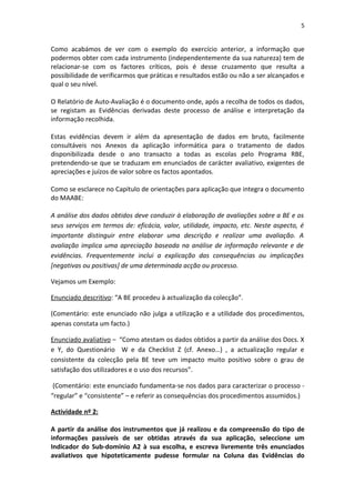 5


Como acabámos de ver com o exemplo do exercício anterior, a informação que
podermos obter com cada instrumento (independentemente da sua natureza) tem de
relacionar-se com os factores críticos, pois é desse cruzamento que resulta a
possibilidade de verificarmos que práticas e resultados estão ou não a ser alcançados e
qual o seu nível.

O Relatório de Auto-Avaliação é o documento onde, após a recolha de todos os dados,
se registam as Evidências derivadas deste processo de análise e interpretação da
informação recolhida.

Estas evidências devem ir além da apresentação de dados em bruto, facilmente
consultáveis nos Anexos da aplicação informática para o tratamento de dados
disponibilizada desde o ano transacto a todas as escolas pelo Programa RBE,
pretendendo-se que se traduzam em enunciados de carácter avaliativo, exigentes de
apreciações e juízos de valor sobre os factos apontados.

Como se esclarece no Capítulo de orientações para aplicação que integra o documento
do MAABE:

A análise dos dados obtidos deve conduzir à elaboração de avaliações sobre a BE e os
seus serviços em termos de: eficácia, valor, utilidade, impacto, etc. Neste aspecto, é
importante distinguir entre elaborar uma descrição e realizar uma avaliação. A
avaliação implica uma apreciação baseada na análise de informação relevante e de
evidências. Frequentemente inclui a explicação das consequências ou implicações
[negativas ou positivas] de uma determinada acção ou processo.

Vejamos um Exemplo:

Enunciado descritivo: “A BE procedeu à actualização da colecção”.

(Comentário: este enunciado não julga a utilização e a utilidade dos procedimentos,
apenas constata um facto.)

Enunciado avaliativo – “Como atestam os dados obtidos a partir da análise dos Docs. X
e Y, do Questionário W e da Checklist Z (cf. Anexo…) , a actualização regular e
consistente da colecção pela BE teve um impacto muito positivo sobre o grau de
satisfação dos utilizadores e o uso dos recursos”.

 (Comentário: este enunciado fundamenta-se nos dados para caracterizar o processo -
“regular” e “consistente” – e referir as consequências dos procedimentos assumidos.)

Actividade nº 2:

A partir da análise dos instrumentos que já realizou e da compreensão do tipo de
informações passíveis de ser obtidas através da sua aplicação, seleccione um
Indicador do Sub-domínio A2 à sua escolha, e escreva livremente três enunciados
avaliativos que hipoteticamente pudesse formular na Coluna das Evidências do
 