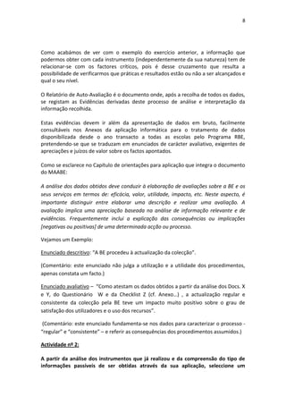 8
Como acabámos de ver com o exemplo do exercício anterior, a informação que
podermos obter com cada instrumento (independentemente da sua natureza) tem de
relacionar-se com os factores críticos, pois é desse cruzamento que resulta a
possibilidade de verificarmos que práticas e resultados estão ou não a ser alcançados e
qual o seu nível.
O Relatório de Auto-Avaliação é o documento onde, após a recolha de todos os dados,
se registam as Evidências derivadas deste processo de análise e interpretação da
informação recolhida.
Estas evidências devem ir além da apresentação de dados em bruto, facilmente
consultáveis nos Anexos da aplicação informática para o tratamento de dados
disponibilizada desde o ano transacto a todas as escolas pelo Programa RBE,
pretendendo-se que se traduzam em enunciados de carácter avaliativo, exigentes de
apreciações e juízos de valor sobre os factos apontados.
Como se esclarece no Capítulo de orientações para aplicação que integra o documento
do MAABE:
A análise dos dados obtidos deve conduzir à elaboração de avaliações sobre a BE e os
seus serviços em termos de: eficácia, valor, utilidade, impacto, etc. Neste aspecto, é
importante distinguir entre elaborar uma descrição e realizar uma avaliação. A
avaliação implica uma apreciação baseada na análise de informação relevante e de
evidências. Frequentemente inclui a explicação das consequências ou implicações
[negativas ou positivas] de uma determinada acção ou processo.
Vejamos um Exemplo:
Enunciado descritivo: “A BE procedeu à actualização da colecção”.
(Comentário: este enunciado não julga a utilização e a utilidade dos procedimentos,
apenas constata um facto.)
Enunciado avaliativo – “Como atestam os dados obtidos a partir da análise dos Docs. X
e Y, do Questionário W e da Checklist Z (cf. Anexo…) , a actualização regular e
consistente da colecção pela BE teve um impacto muito positivo sobre o grau de
satisfação dos utilizadores e o uso dos recursos”.
(Comentário: este enunciado fundamenta-se nos dados para caracterizar o processo -
“regular” e “consistente” – e referir as consequências dos procedimentos assumidos.)
Actividade nº 2:
A partir da análise dos instrumentos que já realizou e da compreensão do tipo de
informações passíveis de ser obtidas através da sua aplicação, seleccione um
 