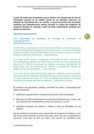 Texto e Guia de Actividades da Sessão O Modelo de Auto-Avaliação das Bibliotecas Escolares:
                             metodologias de operacionalização (Parte II)




A partir da análise dos instrumentos que já realizou e da compreensão do tipo de
informações passíveis de ser obtidas através da sua aplicação, seleccione um
Indicador do Sub-domínio A2 à sua escolha, e escreva livremente três enunciados
avaliativos que hipoteticamente pudesse formular no espaço das Evidências do
respectivo Relatório de Avaliação, a partir de dados supostamente recolhidos com
aqueles instrumentos.

Indicador do Sub-domínio A2
                                                                                                        10
A.2.1 Organização de              actividades       de    formação        de    utilizadores       na
escola/agrupamento.
(indicador de processo)

1) A BE reforça a articulação com os alunos de Área de Projecto, para concretizar várias
sessões de planeamento de pesquisa, ao longo do ano lectivo, através da realização de
pequenas reuniões informais de planificação, entre a coordenadora da BE e os alunos/
professores, que foram referidos por __ % de professores.

2) A equipa da BE reforça a produção de instrumentos de apoio à pesquisa de
informação (guiões, baseados no modelo big6), permitindo um apoio adequado aos
alunos do 2º e 3ºCiclos na realização de trabalhos de pesquisa individuais ou em
grupo, assim como aos professores que indiquem a realização de trabalhos de
pesquisa, tendo sido apontado por __ % de professores.

3) A equipa da BE recolhe documentação (gravuras, fotografias, postais ilustrados,
manuais de diferentes disciplinas, fotocópias de páginas de enciclopédias, textos) para
um apoio adequado aos alunos do 1º ciclo na realização de trabalhos de pesquisa
individuais ou em grupo, que foram utilizados por __% dos alunos inquiridos.


Só mediante esta perspectiva avaliativa, resultante da análise e interpretação dos
dados, será possível:

   Estabelecer os pontos fortes e os pontos fracos da BE no Domínio avaliado.

   Olhar para os Perfis de Desempenho de cada Domínio/Sub-Domínio, e situar a BE
    sem equívocos nem ambiguidades num dos seus níveis (1, 2 , 3 ou 4).

   Estabelecer propostas de melhoria, a integrar o Plano de Actividades do ano
    seguinte.

Um dos problemas recorrentes nesta apresentação de propostas de melhoria, é que
são muitas vezes formuladas de forma muito vaga e geral, sem que se especifique ou
concretize o que deve ser feito, de modo a que possam ser entendidas como


Formanda Alexandra Lopes
 