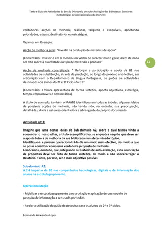 Texto e Guia de Actividades da Sessão O Modelo de Auto-Avaliação das Bibliotecas Escolares:
                            metodologias de operacionalização (Parte II)




verdadeiras acções de melhoria, realistas, tangíveis e exequíveis, apontando
prioridades, etapas, destinatários ou estratégias.

Vejamos um Exemplo:

Acção de melhoria geral: “Investir na produção de materiais de apoio”

(Comentário: Investir é em si mesmo um verbo de carácter muito geral, além de nada
ser dito sobre a quantidade ou tipo de materiais a produzir”                                      11

Acção de melhoria concretizada: “ Reforçar a participação e apoio da BE nas
actividades de substituição, através da produção, ao longo do próximo ano lectivo, em
articulação com o Departamento de Língua Portuguesa, de guiões de actividades
destinados aos alunos do 2º e 3º Ciclos do EB”

(Comentário: Embora apresentada de forma sintética, aponta objectivos, estratégia,
tempo, responsáveis e destinatários)

A título de exemplo, também o MAABE identificou em todas as tabelas, algumas ideias
de possíveis acções de melhoria, não tendo sido, no entanto, sua preocupação,
detalhá-las, dada a natureza orientadora e abrangente do próprio documento.


Actividade nº 3:

Imagine que uma destas ideias do Sub-domínio A2, sobre o qual temos vindo a
concentrar o nosso olhar, a título exemplificativo, se enquadra naquilo que deve ser
a aposta futura de melhoria da sua biblioteca num determinado tópico.
Identifique-a e procure operacionalizá-la de um modo mais efectivo, de modo a que
se possa constituir como uma verdadeira proposta de melhoria.
Lembramos, contudo, que, integrando o relatório de auto-avaliação, esta enunciação
de propostas deve ser feita de forma sintética, de modo a não sobrecarregar o
Relatório. Tente, por isso, ser o mais objectivo possível.

Sub-domínio A2:
A.2.4 Impacto da BE nas competências tecnológicas, digitais e de informação dos
alunos na escola/agrupamento.


Operacionalização

- Mobilizar a escola/agrupamento para a criação e aplicação de um modelo de
pesquisa de informação a ser usado por todos.

- Apoiar a utilização do guião de pesquisa para os alunos do 2º e 3º ciclos.

Formanda Alexandra Lopes
 