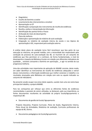 Texto e Guia de Actividades da Sessão O Modelo de Auto-Avaliação das Bibliotecas Escolares:
                            metodologias de operacionalização (Parte II)




      Diagnóstico
      Escolha do Domínio a avaliar
      Levantamento dos intervenientes a envolver
      Apresentação no CP
      Identificação e preparação dos instrumentos de recolha de evidências
      Recolha, análise e interpretação da informação
      Identificação dos pontos fortes e fracos
      Atribuição de níveis de desempenho
                                                                                                  2
      Plano de melhoria
      Elaboração e apresentação do relatório de auto-avaliação
      Integração no relatório de avaliação interna da escola e nos tópicos de
       apresentação à IGE, responsável pela avaliação externa.


A análise deste plano de avaliação torna fácil reconhecer que boa parte da sua
execução se relaciona, em grande medida, com a necessidade dos responsáveis pela
condução do processo de auto-avaliação das BE, se munirem de um conjunto de
evidências que lhes permitam vir a conhecer, de forma fundamentada, o nível de
desempenho e impacto da Biblioteca Escolar em relação com diferentes indicadores de
qualidade _ variáveis consoante o Domínio em apreciação _ e agir no sentido da sua
progressiva melhoria.

Uma das actividades mais importantes da aplicação do MAABE consiste, deste modo,
em saber identificar os instrumentos de recolha de evidências adequados e extrair
desses instrumentos a informação (evidências) que melhor esclarece o trabalho e os
resultados alcançados pela Biblioteca em relação com este ou aquele indicador ou
conjunto de indicadores.

Na presente sessão ocupar-nos-emos deste aspecto, usando mais uma vez como base
principal de trabalho, o próprio MAABE.

Para tal, começamos por reforçar que entre as diferentes fontes de evidências
recomendadas e passíveis de serem utilizadas, se destacam, pela sua importância, as
fontes documentais resultantes da actividade da própria Escola/Agrupamento e
respectiva/s BE:

    Documentos de gestão da Escola/ Agrupamento

   Projecto Educativo, Projecto Curricular, Plano de Acção, Regulamento Interno,
   Plano Anual de Actividades, Relatórios de avaliação, Currículos profissionais da
   equipa da BE, Outros.

    Documentos pedagógicos da Escola/Agrupamento



Formanda Alexandra Lopes
 