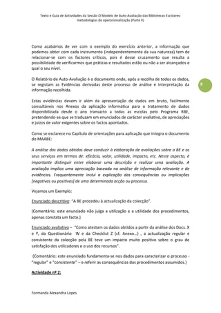 Texto e Guia de Actividades da Sessão O Modelo de Auto-Avaliação das Bibliotecas Escolares:
                            metodologias de operacionalização (Parte II)




Como acabámos de ver com o exemplo do exercício anterior, a informação que
podemos obter com cada instrumento (independentemente da sua natureza) tem de
relacionar-se com os factores críticos, pois é desse cruzamento que resulta a
possibilidade de verificarmos que práticas e resultados estão ou não a ser alcançados e
qual o seu nível.

O Relatório de Auto-Avaliação é o documento onde, após a recolha de todos os dados,
se registam as Evidências derivadas deste processo de análise e interpretação da                  9
informação recolhida.

Estas evidências devem ir além da apresentação de dados em bruto, facilmente
consultáveis nos Anexos da aplicação informática para o tratamento de dados
disponibilizada desde o ano transacto a todas as escolas pelo Programa RBE,
pretendendo-se que se traduzam em enunciados de carácter avaliativo, de apreciações
e juízos de valor exigentes sobre os factos apontados.

Como se esclarece no Capítulo de orientações para aplicação que integra o documento
do MAABE:

A análise dos dados obtidos deve conduzir à elaboração de avaliações sobre a BE e os
seus serviços em termos de: eficácia, valor, utilidade, impacto, etc. Neste aspecto, é
importante distinguir entre elaborar uma descrição e realizar uma avaliação. A
avaliação implica uma apreciação baseada na análise de informação relevante e de
evidências. Frequentemente inclui a explicação das consequências ou implicações
[negativas ou positivas] de uma determinada acção ou processo.

Vejamos um Exemplo:

Enunciado descritivo: “A BE procedeu à actualização da colecção”.

(Comentário: este enunciado não julga a utilização e a utilidade dos procedimentos,
apenas constata um facto.)

Enunciado avaliativo – “Como atestam os dados obtidos a partir da análise dos Docs. X
e Y, do Questionário W e da Checklist Z (cf. Anexo…) , a actualização regular e
consistente da colecção pela BE teve um impacto muito positivo sobre o grau de
satisfação dos utilizadores e o uso dos recursos”.

 (Comentário: este enunciado fundamenta-se nos dados para caracterizar o processo -
“regular” e “consistente” – e referir as consequências dos procedimentos assumidos.)

Actividade nº 2:



Formanda Alexandra Lopes
 
