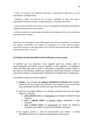18


- Tentar, em parceria com Biblioteca Municipal e Departamento Informático da C.M
disponibilizar o Catálogo das BEs.

- Continuar a realizar, em parceria com as turmas, actividades de leitura para toda a
Comunidade (“Encontros ao Serão”, “Semana da leitura”, “Conversas sobre Abril”).

- Lançar o projecto LER+a2, para envolver os pais e encarregados de Educação na aquisição de
competências de leitura dos nossos alunos.

- Continuar a realizar com regularidade actividades de articulação curricular e de promoção da
leitura para todos os alunos.



Dispensamo-nos de divulgar o nível de desempenho que estas duas bibliotecas se atribuíram
nos aspectos considerados. Este poderia ser, porventura, um curioso exercício prático,
procurando comparar as descrições feitas com os níveis de desempenho dados pelo Modelo,
situando-as nos níveis 1, 2, 3 ou 4.



ACTIVIDADE A REALIZAR NO ÂMBITO DESTA SESSÃO (até ao final da sessão)


O exercício que vos propomos nesta segunda parte da unidade sobre a
operacionalização do Modelo procura responder a este objectivo, de estabelecer
nexos coerentes entre, por um lado, os indicadores e respectivos factores críticos, e
por outro, os instrumentos, evidências e acções de melhoria que viabilizam, traduzem
e permitem melhorar a avaliação desses indicadores em cada Domínio ou Subdomínio.

A actividade a realizar consiste no seguinte:

   1) Escolha, à sua vontade, um qualquer Subdomínio do Domínio D do Modelo:
       Gestão da BE. Se já testou este Domínio o ano transacto na sua escola (caso
       seja coordenador/a da BE), escolha outro que não tenha avaliado.

   2) Construa uma tabela idêntica à do exemplo produzido neste Guia da Sessão
       (Página 3), copiando:
          a. para a primeira coluna, os indicadores que integram o Subdomínio que
              escolheu;
          b. para a segunda coluna, os factores críticos respeitantes a cada
              indicador;
          c. para a terceira coluna, os instrumentos de recolha de evidências
              propostos pelo modelo, ou outros que considere relevantes.

   3) De seguida, aprecie o tipo de instrumentos que indicou e analise
       detalhadamente o teor ou tipo de conteúdo desses instrumentos;
 
