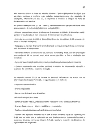 17


Mas não basta avaliar os frutos do trabalho realizado. É preciso perspectivar as acções que
permitam continuar e melhorar esse trabalho, independentemente dos resultados já
alcançados, informando por esta via, os objectivos e iniciativas a integrar no Plano de
Actividades do ano seguinte.

No primeiro exemplo dado (ES de Odemira), desenvolveram-se e perspectivaram-se como
possíveis acções de melhoria do Subdomínio analisado (C.1.):

- Visando o aumento do número de alunos que desenvolvem actividades de leitura livre na BE,
pondera-se a subscrição de mais uma revista de interesse para os utilizadores;

- Procedeu-se, em Maio de 2008, à disponibilização on-line do catálogo da BE, embora este
ainda se encontre incompleto;

- Reequipou-se (no início do presente ano lectivo) a BE com novos computadores, aumentando-
se o seu número de oito para dez:

- Querendo melhorar os mecanismos de promoção e marketing da BE, está em preparação
uma página da BE na internet, onde, entre outros conteúdos, se faça a divulgação das
iniciativas.

- Aumentar a participação da biblioteca na dinamização de actividades culturais na escola.

- Produzir instrumentos que permitam melhorar os registos do planeamento, execução e
avaliação das actividades e respectiva avaliação.



No segundo exemplo (EB1/JI de Ferreira do Alentejo), definiram-se, de acordo com os
diferentes indicadores do Domínio B., as seguintes acções de melhoria:

-Lançar um concurso literário.

- Criar o Blog das BEs.

- Lançar trimestralmente uma Newsletter.

- Actualizar a Página WEB da BE.

- Continuar a dotar a BE de fundos actualizados e de acordo com o gosto dos utilizadores.

- Criar um Quadro com os + leitores e os 10 livros + requisitados.

- Realizar mais actividades de exploração de ambientes digitais.

- Realizar uma exposição no Espaço da BE com os livros existentes e que são sugeridos pelo
P.N.L para os vários anos e elaboração de uma brochura com as recomendações para a
exploração de obras; entrega da listagem do P.N.L e dos livros existentes nas bibliotecas do
Agrupamento aos professores.
 