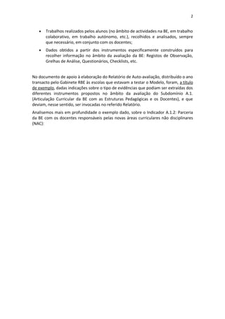 2


   •   Trabalhos realizados pelos alunos (no âmbito de actividades na BE, em trabalho
       colaborativo, em trabalho autónomo, etc.), recolhidos e analisados, sempre
       que necessário, em conjunto com os docentes;
   •   Dados obtidos a partir dos instrumentos especificamente construídos para
       recolher informação no âmbito da avaliação da BE: Registos de Observação,
       Grelhas de Análise, Questionários, Checklists, etc.


No documento de apoio à elaboração do Relatório de Auto-avaliação, distribuído o ano
transacto pelo Gabinete RBE às escolas que estavam a testar o Modelo, foram, a título
de exemplo, dadas indicações sobre o tipo de evidências que podiam ser extraídas dos
diferentes instrumentos propostos no âmbito da avaliação do Subdomínio A.1.
(Articulação Curricular da BE com as Estruturas Pedagógicas e os Docentes), e que
deviam, nesse sentido, ser invocadas no referido Relatório.
Analisemos mais em profundidade o exemplo dado, sobre o Indicador A.1.2: Parceria
da BE com os docentes responsáveis pelas novas áreas curriculares não disciplinares
(NAC):
 