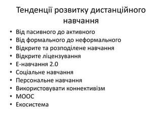 Тенденції розвитку дистанційного
навчання
• Від пасивного до активного
• Від формального до неформального
• Відкрите та розподілене навчання
• Відкрите ліцензування
• Е-навчання 2.0
• Соціальне навчання
• Персональне навчання
• Використовувати коннективізм
• МООС
• Екосистема
 