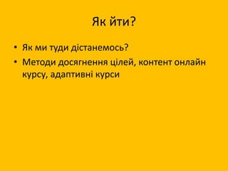 Як йти?
• Як ми туди дістанемось?
• Методи досягнення цілей, контент онлайн
курсу, адаптивні курси
 