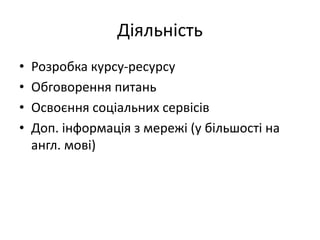 Діяльність
• Розробка курсу-ресурсу
• Обговорення питань
• Освоєння соціальних сервісів
• Доп. інформація з мережі (у більшості на
англ. мові)
 