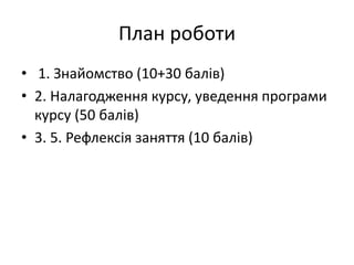 План роботи
• 1. Знайомство (10+30 балів)
• 2. Налагодження курсу, уведення програми
курсу (50 балів)
• 3. 5. Рефлексія заняття (10 балів)
 