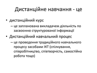 Дистанційне навчання - це
• дистанційний курс
– це запланована викладачем діяльність по
засвоєнню структурованої інформації
• Дистанційний навчальний процес
– це проведення традиційного навчального
процесу засобами ІКТ (спілкування,
співробітництво, співтворчість, самостійна
робота тощо)
 