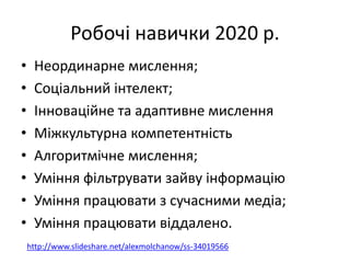 Робочі навички 2020 р.
• Неординарне мислення;
• Соціальний інтелект;
• Інноваційне та адаптивне мислення
• Міжкультурна компетентність
• Алгоритмічне мислення;
• Уміння фільтрувати зайву інформацію
• Уміння працювати з сучасними медіа;
• Уміння працювати віддалено.
http://www.slideshare.net/alexmolchanow/ss-34019566
 