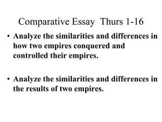 Comparative Essay Thurs 1-16
• Analyze the similarities and differences in
how two empires conquered and
controlled their empires.
• Analyze the similarities and differences in
the results of two empires.

 
