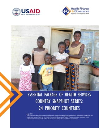 ESSENTIAL PACKAGE OF HEALTH SERVICES
COUNTRY SNAPSHOT SERIES:
24 PRIORITY COUNTRIES
July 2015
This publication was produced for review by the United States Agency for International Development (USAID). It was
prepared by Jenna Wright for the Health Finance and Governance Project. The author’s views expressed in this
publication do not necessarily reflect the views of USAID or the United States Government.
 