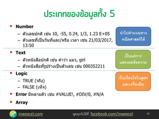 inwexcel.com พูดคุยกันได้ที่ facebook.com/inwexcel 16
 Number
– ตัวเลขปกติ เช่น 10, -55, 0.24, 1/3, 1.23 E+05
– ตัวเลขที่เป็นวันที่และ/หรือ เวลา เช่น 21/03/2017,
13:50
 Text
– ตัวหนังสือปกติ เช่น คาว่า แมว, girl
– ตัวหนังสือที่รูปร่างเป็นตัวเลข เช่น 000352211
 Logic
– TRUE (จริง)
– FALSE (เท็จ)
 Error มีหลายตัว เช่น #VALUE!, #DIV/0, #N/A
 Array
นาไปคานวณทาง
คณิตศาสตร์ได้
เป็นแค่การ
แสดงผลข้อความ
เป็นเงื่อนไขในสูตร
และเครื่องมือ
 