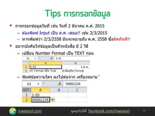 inwexcel.com พูดคุยกันได้ที่ facebook.com/inwexcel
 การกรอกข ้อมูลวันที่ เช่น วันที่ 2 มีนาคม ค.ศ. 2015
– ต ้องพิมพ์ Input เป็น ค.ศ. เสมอ!! เช่น 2/3/2015
– หากพิมพ์ว่า 2/3/2558 มันจะหมายถึง ค.ศ. 2558 ซึ่งผิดทันที!!
 อยากบังคับให ้ข ้อมูลเป็นตัวหนังสือ มี 2 วิธี
– เปลี่ยน Number Format เป็น TEXT ก่อน
– พิมพ์ข ้อความใดๆ ลงไปต่อจาก เครื่องหมาย ‘
17
 