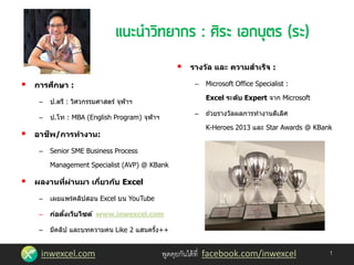inwexcel.com พูดคุยกันได้ที่ facebook.com/inwexcel
 การศึกษา :
– ป.ตรี : วิศวกรรมศาสตร์ จุฬาฯ
– ป.โท : MBA (English Program) จุฬาฯ
 อาชีพ/การทางาน:
– Senior SME Business Process
Management Specialist (AVP) @ KBank
 ผลงานที่ผ่านมา เกี่ยวกับ Excel
– เผยแพร่คลิปสอน Excel บน YouTube
– ก่อตั้งเว็บไซต์ www.inwexcel.com
– มีคลิป และบทความคน Like 2 แสนครั้ง++
 รางวัล และ ความสาเร็จ :
– Microsoft Office Specialist :
Excel ระดับ Expert จาก Microsoft
– ถ ้วยรางวัลผลการทางานดีเลิศ
K-Heroes 2013 และ Star Awards @ KBank
1
 