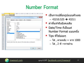 inwexcel.com พูดคุยกันได้ที่ facebook.com/inwexcel 22
 เป็นการเปลี่ยนรูปแบบตัวเลข
– 43210.525  43211
 ค่าที่แท ้จริงยังคงเดิม
 Date/Time ก็เป็นแค่
Number Format แบบหนึ่ง
 Tips ที่ใช ้บ่อยๆ
– ใส่ , ตามหลัง = หาร 1000
– ใส่ , 2 ที =หารล ้าน
 