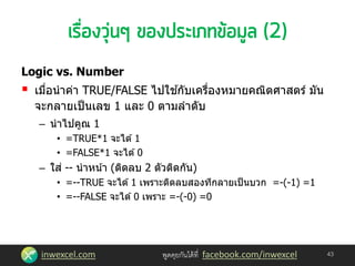 inwexcel.com พูดคุยกันได้ที่ facebook.com/inwexcel
Logic vs. Number
 เมื่อนาค่า TRUE/FALSE ไปใช ้กับเครื่องหมายคณิตศาสตร์ มัน
จะกลายเป็นเลข 1 และ 0 ตามลาดับ
– นาไปคูณ 1
• =TRUE*1 จะได ้1
• =FALSE*1 จะได ้0
– ใส่ -- นาหน้า (ติดลบ 2 ตัวติดกัน)
• =--TRUE จะได ้1 เพราะติดลบสองทีกลายเป็นบวก =-(-1) =1
• =--FALSE จะได ้0 เพราะ =-(-0) =0
43
 