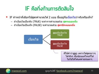 inwexcel.com พูดคุยกันได้ที่ facebook.com/inwexcel
 IF ทาหน้าที่เลือกใช ้สูตรคานวณได ้2 แบบ ขึ้นอยู่กับเงื่อนไขว่าจริงหรือเท็จ?
– ถ ้าเงื่อนไขเป็นจริง (TRUE) จะทาการคานวณด ้วย สูตรแบบหนึ่ง
– ถ ้าเงื่อนไขเป็นเท็จ (FALSE) จะคานวณด ้วย สูตรอีกแบบหนึ่ง
53
เงื่อนไข
สูตรเมื่อเงื่อนไข
TRUE
สูตรเมื่อเงื่อนไข
FALSE
ที่ใช ้คาว่าสูตร เพราะใส่สูตรยาวๆ
ได ้จริงๆ ซับซ ้อนแค่ไหนก็ได ้
ไม่ใช่ใส่ได ้แค่ค่าธรรมดาๆ
 