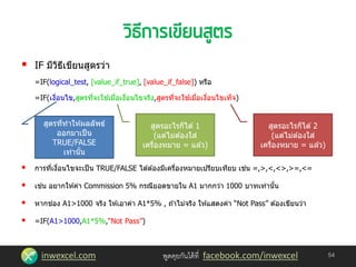 inwexcel.com พูดคุยกันได้ที่ facebook.com/inwexcel
 IF มีวิธีเขียนสูตรว่า
=IF(logical_test, [value_if_true], [value_if_false]) หรือ
=IF(เงื่อนไข,สูตรที่จะใช ้เมื่อเงื่อนไขจริง,สูตรที่จะใช ้เมื่อเงื่อนไขเท็จ)
 การที่เงื่อนไขจะเป็น TRUE/FALSE ได ้ต ้องมีเครื่องหมายเปรียบเทียบ เช่น =,>,<,<>,>=,<=
 เช่น อยากให ้ค่า Commission 5% กรณียอดขายใน A1 มากกว่า 1000 บาทเท่านั้น
 หากช่อง A1>1000 จริง ให ้เอาค่า A1*5% , ถ ้าไม่จริง ให ้แสดงค่า “Not Pass” ต ้องเขียนว่า
 =IF(A1>1000,A1*5%,“Not Pass”)
54
สูตรที่ทาให ้ผลลัพธ์
ออกมาเป็น
TRUE/FALSE
เท่านั้น
สูตรอะไรก็ได ้ 1
(แต่ไม่ต ้องใส่
เครื่องหมาย = แล ้ว)
สูตรอะไรก็ได ้ 2
(แต่ไม่ต ้องใส่
เครื่องหมาย = แล ้ว)
 