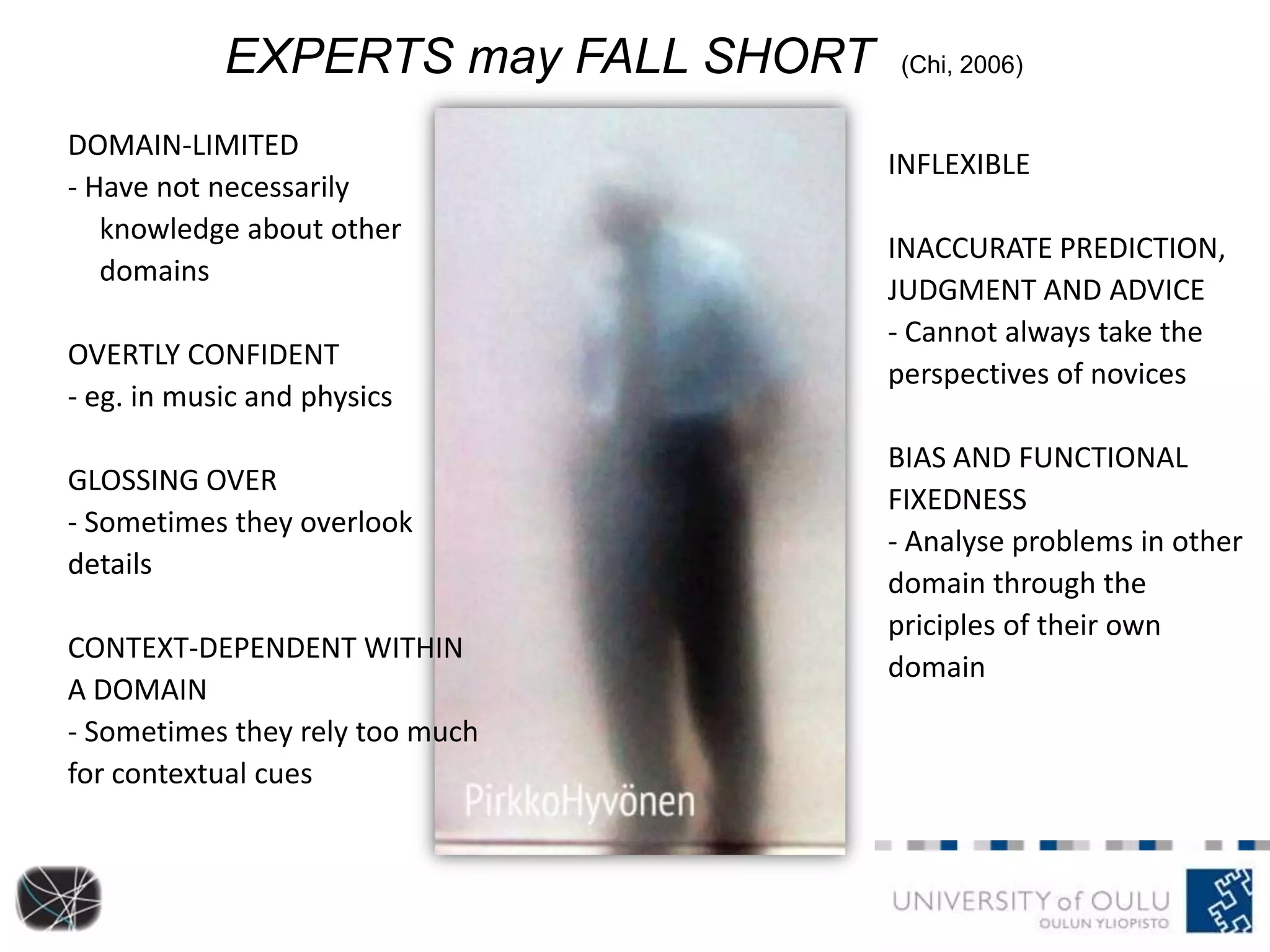 DOMAIN-LIMITED
- Have not necessarily
knowledge about other
domains
OVERTLY CONFIDENT
- eg. in music and physics
GLOSSING OVER
- Sometimes they overlook
details
CONTEXT-DEPENDENT WITHIN
A DOMAIN
- Sometimes they rely too much
for contextual cues
EXPERTS may FALL SHORT (Chi, 2006)
INFLEXIBLE
INACCURATE PREDICTION,
JUDGMENT AND ADVICE
- Cannot always take the
perspectives of novices
BIAS AND FUNCTIONAL
FIXEDNESS
- Analyse problems in other
domain through the
priciples of their own
domain
 