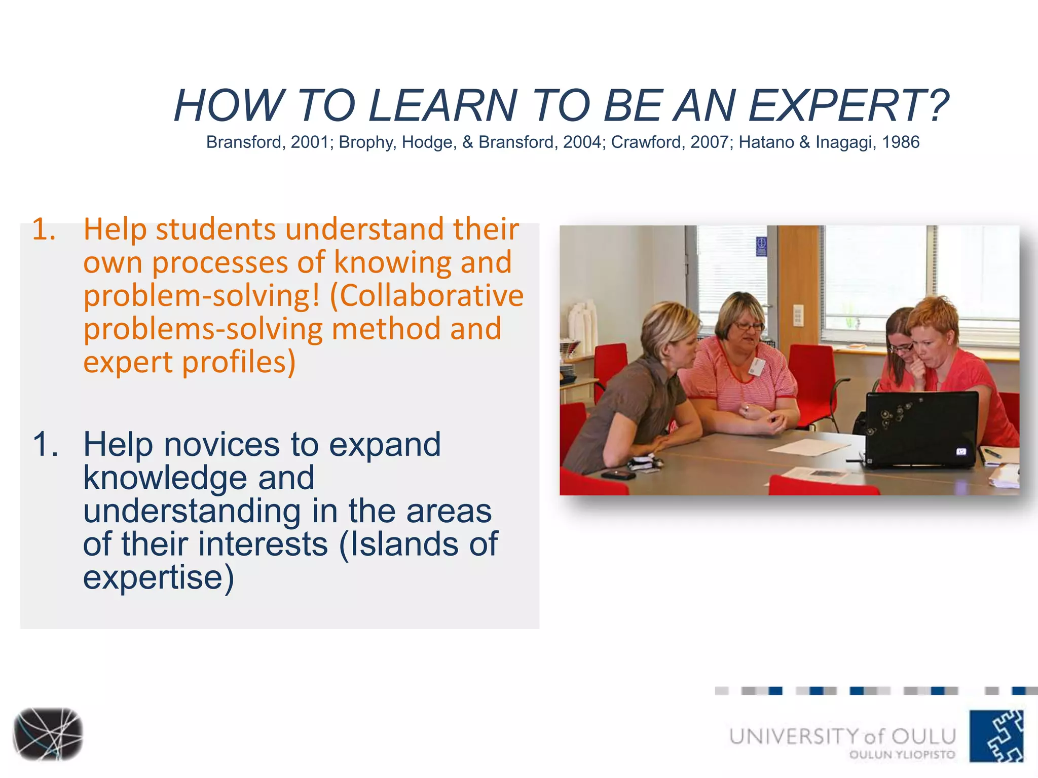 HOW TO LEARN TO BE AN EXPERT?
Bransford, 2001; Brophy, Hodge, & Bransford, 2004; Crawford, 2007; Hatano & Inagagi, 1986
1. Help students understand their
own processes of knowing and
problem-solving! (Collaborative
problems-solving method and
expert profiles)
1. Help novices to expand
knowledge and
understanding in the areas
of their interests (Islands of
expertise)
 