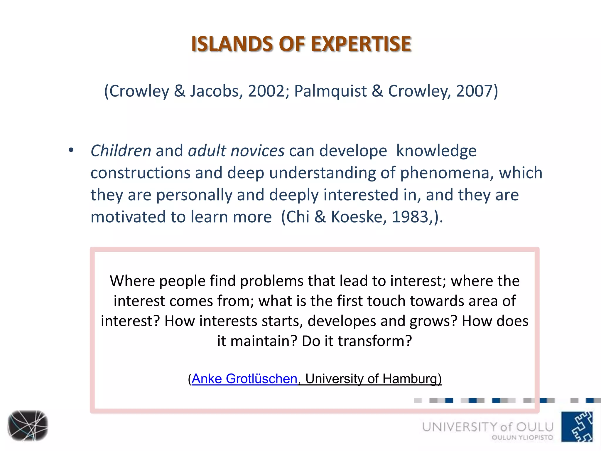 ISLANDS OF EXPERTISE
(Crowley & Jacobs, 2002; Palmquist & Crowley, 2007)
• Children and adult novices can develope knowledge
constructions and deep understanding of phenomena, which
they are personally and deeply interested in, and they are
motivated to learn more (Chi & Koeske, 1983,).
Where people find problems that lead to interest; where the
interest comes from; what is the first touch towards area of
interest? How interests starts, developes and grows? How does
it maintain? Do it transform?
(Anke Grotlüschen, University of Hamburg)
 