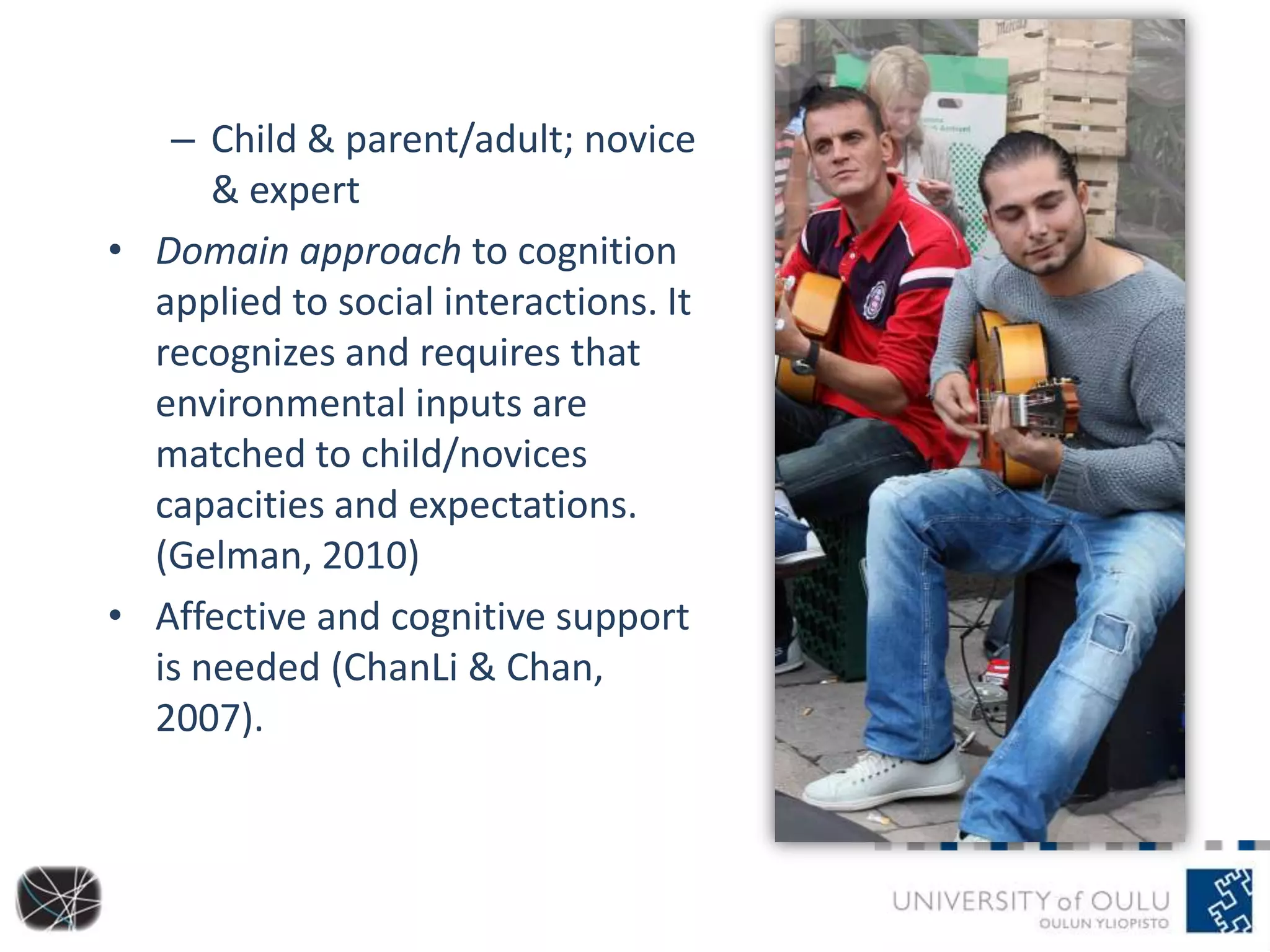 – Child & parent/adult; novice
& expert
• Domain approach to cognition
applied to social interactions. It
recognizes and requires that
environmental inputs are
matched to child/novices
capacities and expectations.
(Gelman, 2010)
• Affective and cognitive support
is needed (ChanLi & Chan,
2007).
 