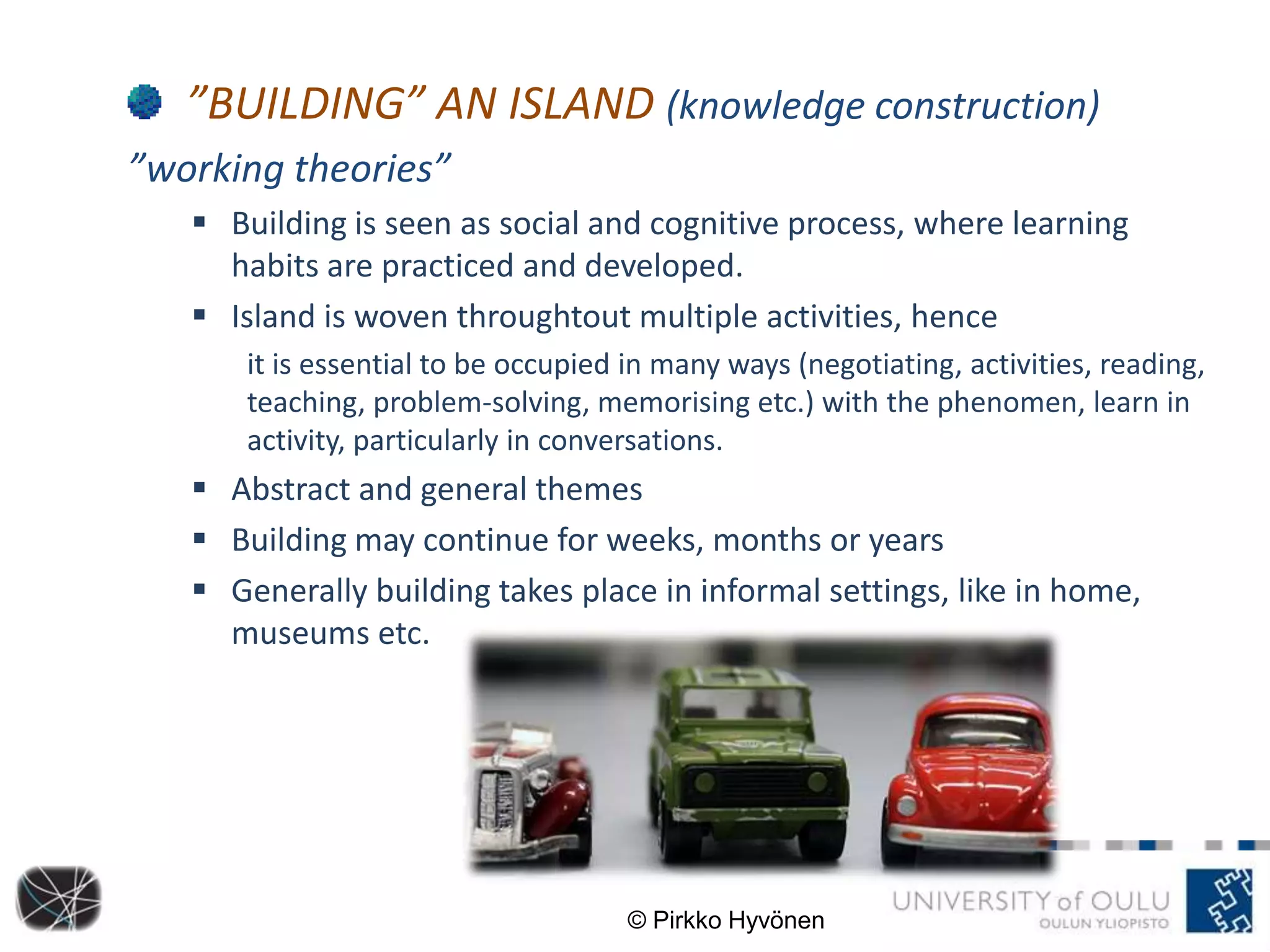 ”BUILDING” AN ISLAND (knowledge construction)
”working theories”
 Building is seen as social and cognitive process, where learning
habits are practiced and developed.
 Island is woven throughtout multiple activities, hence
it is essential to be occupied in many ways (negotiating, activities, reading,
teaching, problem-solving, memorising etc.) with the phenomen, learn in
activity, particularly in conversations.
 Abstract and general themes
 Building may continue for weeks, months or years
 Generally building takes place in informal settings, like in home,
museums etc.
© Pirkko Hyvönen
 