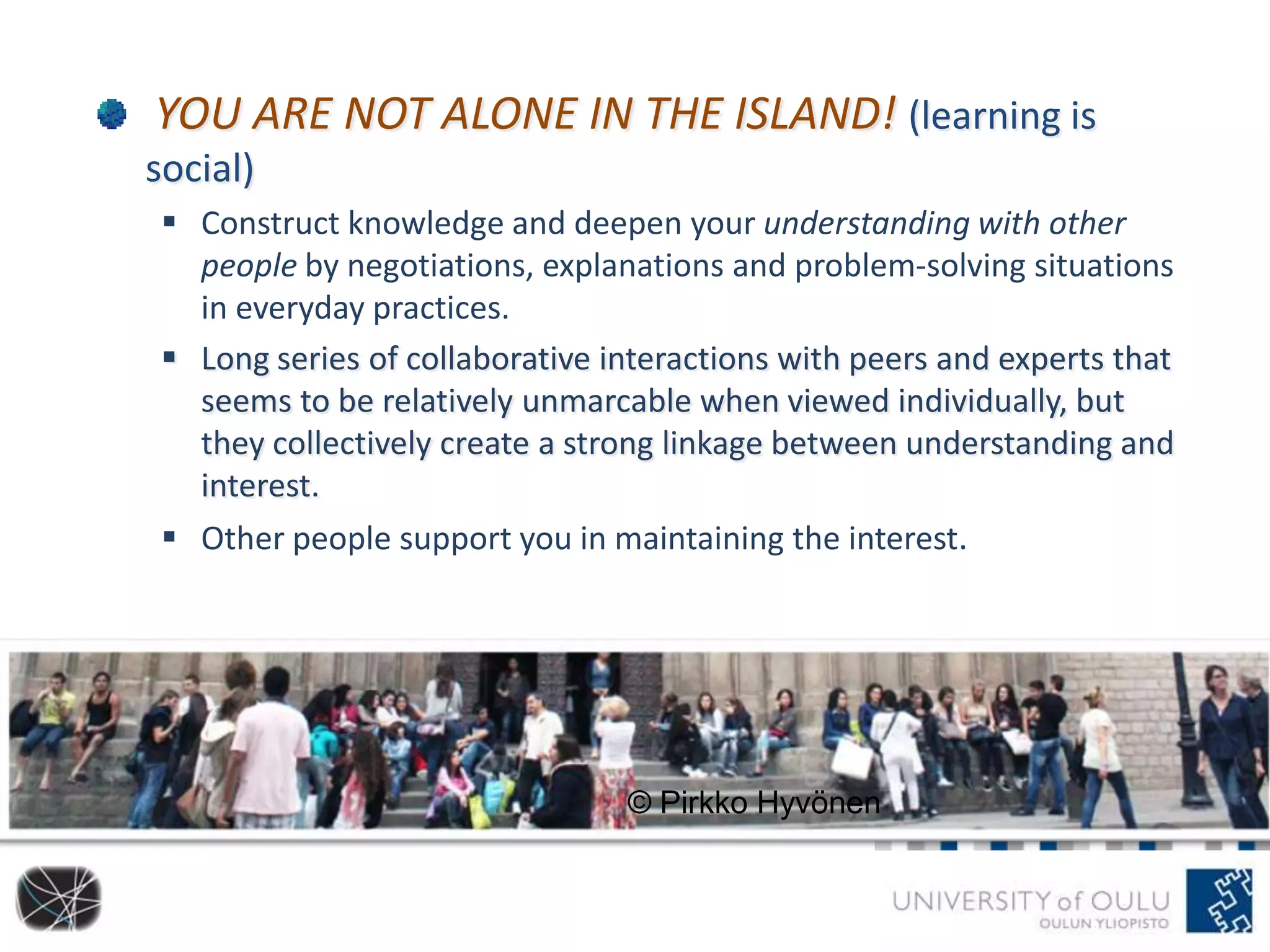 YOU ARE NOT ALONE IN THE ISLAND! (learning is
social)
 Construct knowledge and deepen your understanding with other
people by negotiations, explanations and problem-solving situations
in everyday practices.
 Long series of collaborative interactions with peers and experts that
seems to be relatively unmarcable when viewed individually, but
they collectively create a strong linkage between understanding and
interest.
 Other people support you in maintaining the interest.
© Pirkko Hyvönen
 