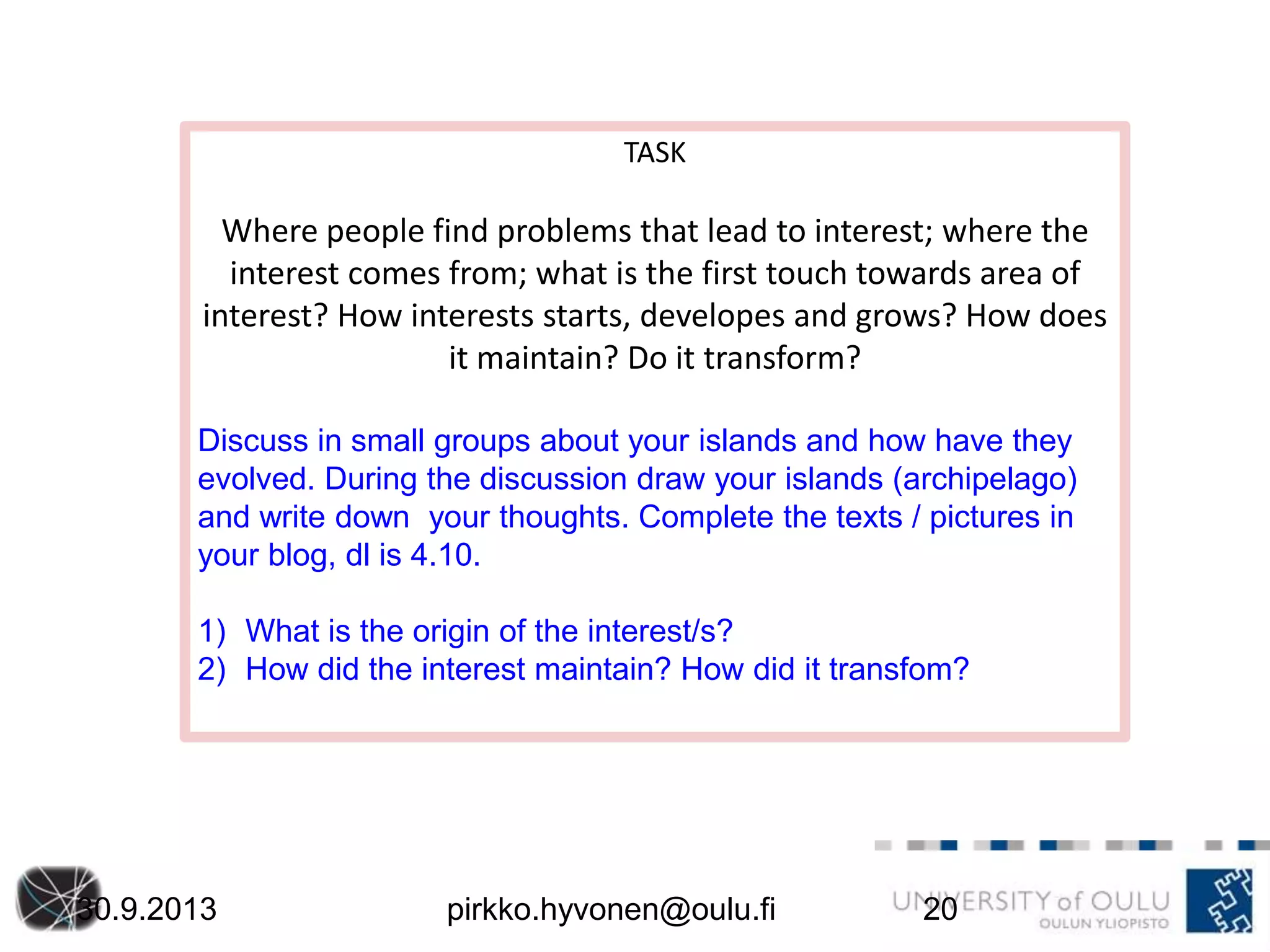 30.9.2013 pirkko.hyvonen@oulu.fi 20
TASK
Where people find problems that lead to interest; where the
interest comes from; what is the first touch towards area of
interest? How interests starts, developes and grows? How does
it maintain? Do it transform?
Discuss in small groups about your islands and how have they
evolved. During the discussion draw your islands (archipelago)
and write down your thoughts. Complete the texts / pictures in
your blog, dl is 4.10.
1) What is the origin of the interest/s?
2) How did the interest maintain? How did it transfom?
 
