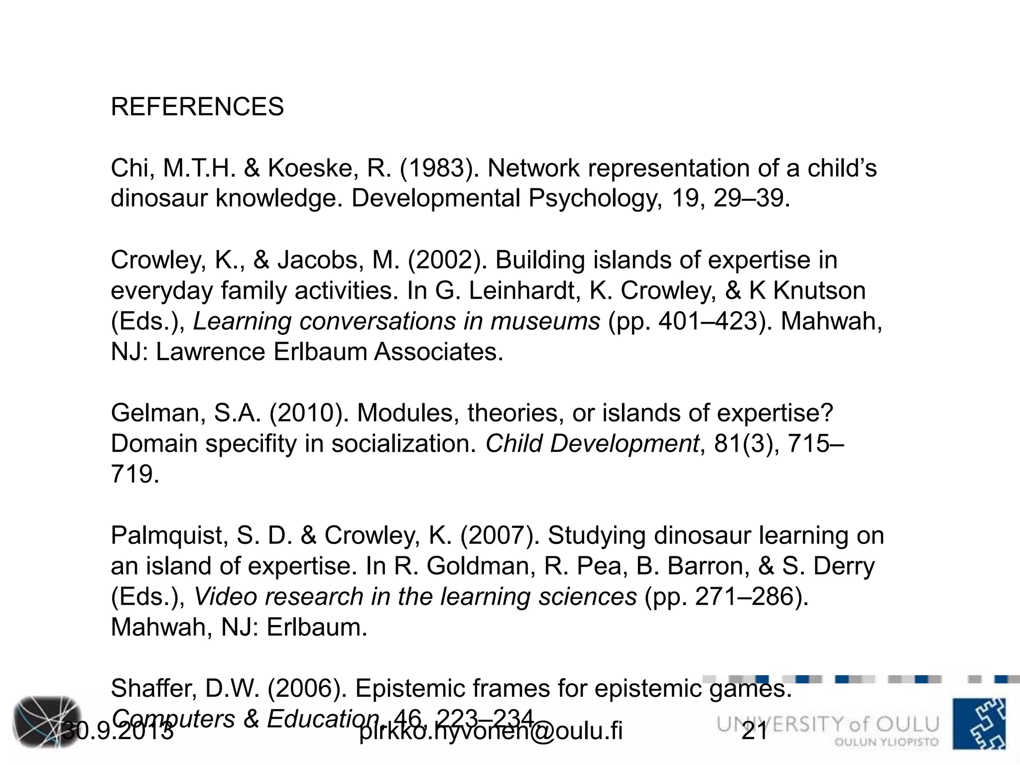 REFERENCES
Chi, M.T.H. & Koeske, R. (1983). Network representation of a child’s
dinosaur knowledge. Developmental Psychology, 19, 29–39.
Crowley, K., & Jacobs, M. (2002). Building islands of expertise in
everyday family activities. In G. Leinhardt, K. Crowley, & K Knutson
(Eds.), Learning conversations in museums (pp. 401–423). Mahwah,
NJ: Lawrence Erlbaum Associates.
Gelman, S.A. (2010). Modules, theories, or islands of expertise?
Domain specifity in socialization. Child Development, 81(3), 715–
719.
Palmquist, S. D. & Crowley, K. (2007). Studying dinosaur learning on
an island of expertise. In R. Goldman, R. Pea, B. Barron, & S. Derry
(Eds.), Video research in the learning sciences (pp. 271–286).
Mahwah, NJ: Erlbaum.
Shaffer, D.W. (2006). Epistemic frames for epistemic games.
Computers & Education, 46, 223–234.30.9.2013 pirkko.hyvonen@oulu.fi 21
 