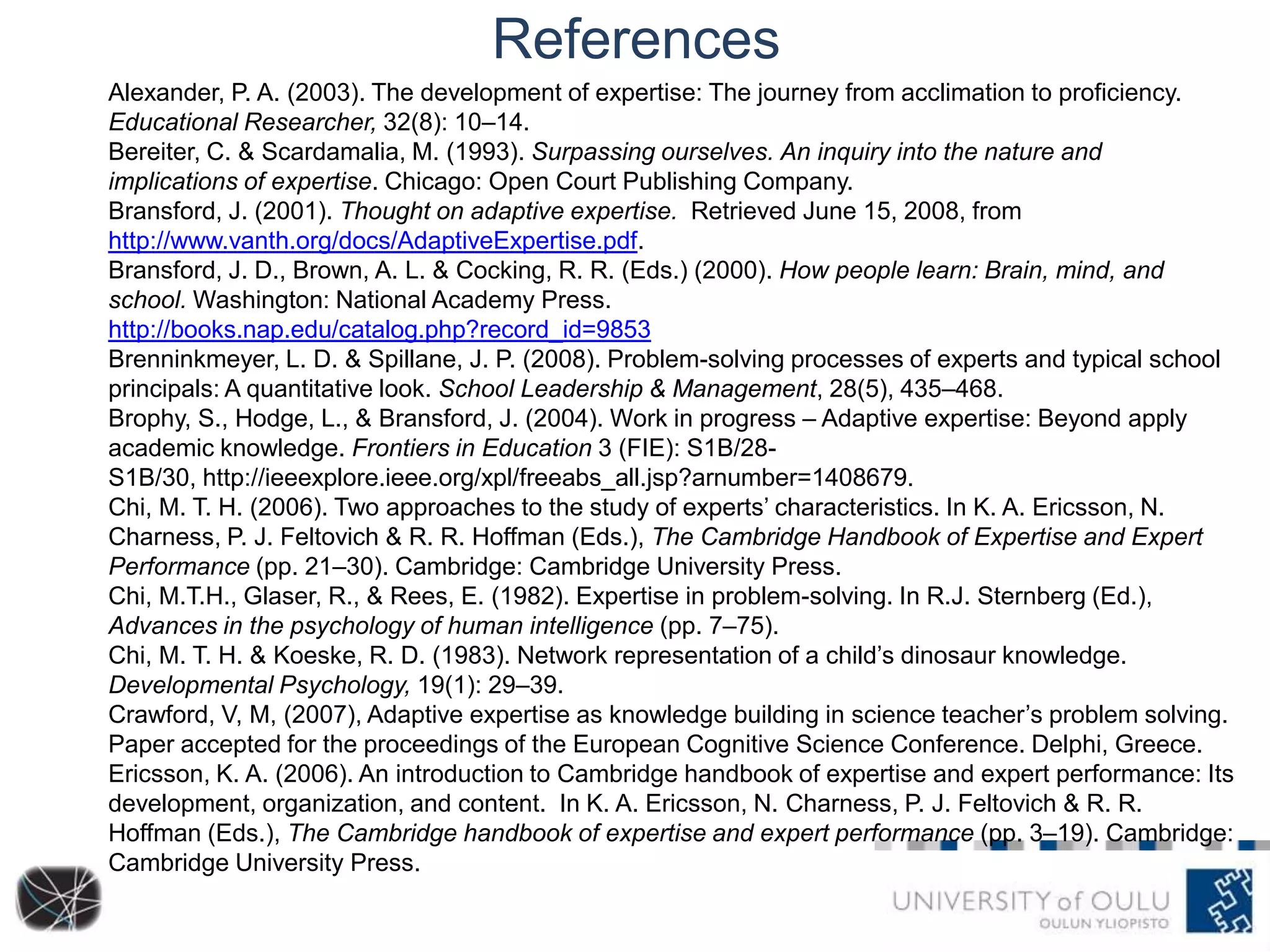 References
Alexander, P. A. (2003). The development of expertise: The journey from acclimation to proficiency.
Educational Researcher, 32(8): 10–14.
Bereiter, C. & Scardamalia, M. (1993). Surpassing ourselves. An inquiry into the nature and
implications of expertise. Chicago: Open Court Publishing Company.
Bransford, J. (2001). Thought on adaptive expertise. Retrieved June 15, 2008, from
http://www.vanth.org/docs/AdaptiveExpertise.pdf.
Bransford, J. D., Brown, A. L. & Cocking, R. R. (Eds.) (2000). How people learn: Brain, mind, and
school. Washington: National Academy Press.
http://books.nap.edu/catalog.php?record_id=9853
Brenninkmeyer, L. D. & Spillane, J. P. (2008). Problem-solving processes of experts and typical school
principals: A quantitative look. School Leadership & Management, 28(5), 435–468.
Brophy, S., Hodge, L., & Bransford, J. (2004). Work in progress – Adaptive expertise: Beyond apply
academic knowledge. Frontiers in Education 3 (FIE): S1B/28-
S1B/30, http://ieeexplore.ieee.org/xpl/freeabs_all.jsp?arnumber=1408679.
Chi, M. T. H. (2006). Two approaches to the study of experts’ characteristics. In K. A. Ericsson, N.
Charness, P. J. Feltovich & R. R. Hoffman (Eds.), The Cambridge Handbook of Expertise and Expert
Performance (pp. 21–30). Cambridge: Cambridge University Press.
Chi, M.T.H., Glaser, R., & Rees, E. (1982). Expertise in problem-solving. In R.J. Sternberg (Ed.),
Advances in the psychology of human intelligence (pp. 7–75).
Chi, M. T. H. & Koeske, R. D. (1983). Network representation of a child’s dinosaur knowledge.
Developmental Psychology, 19(1): 29–39.
Crawford, V, M, (2007), Adaptive expertise as knowledge building in science teacher’s problem solving.
Paper accepted for the proceedings of the European Cognitive Science Conference. Delphi, Greece.
Ericsson, K. A. (2006). An introduction to Cambridge handbook of expertise and expert performance: Its
development, organization, and content. In K. A. Ericsson, N. Charness, P. J. Feltovich & R. R.
Hoffman (Eds.), The Cambridge handbook of expertise and expert performance (pp. 3–19). Cambridge:
Cambridge University Press.
 