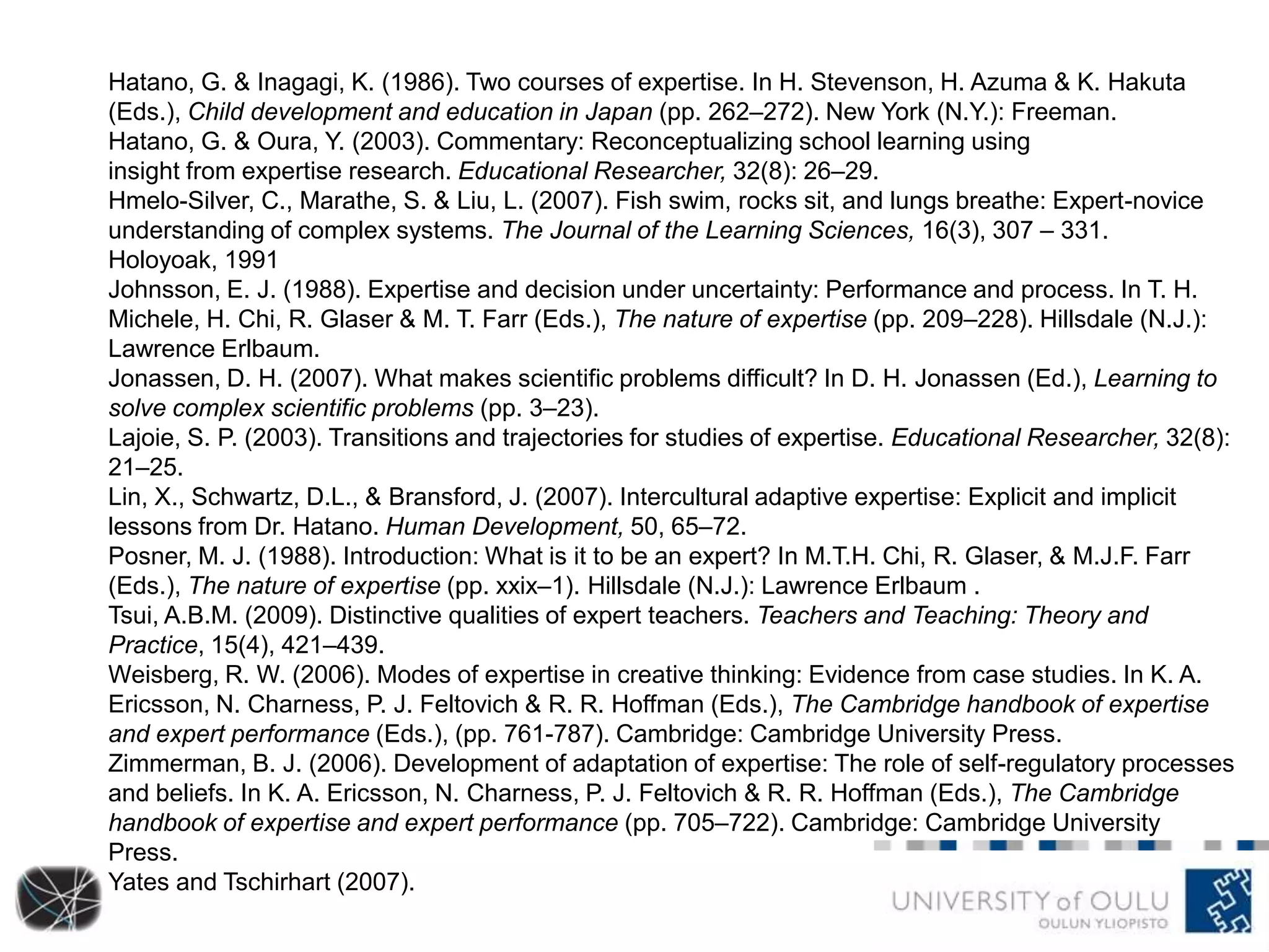 Hatano, G. & Inagagi, K. (1986). Two courses of expertise. In H. Stevenson, H. Azuma & K. Hakuta
(Eds.), Child development and education in Japan (pp. 262–272). New York (N.Y.): Freeman.
Hatano, G. & Oura, Y. (2003). Commentary: Reconceptualizing school learning using
insight from expertise research. Educational Researcher, 32(8): 26–29.
Hmelo-Silver, C., Marathe, S. & Liu, L. (2007). Fish swim, rocks sit, and lungs breathe: Expert-novice
understanding of complex systems. The Journal of the Learning Sciences, 16(3), 307 – 331.
Holoyoak, 1991
Johnsson, E. J. (1988). Expertise and decision under uncertainty: Performance and process. In T. H.
Michele, H. Chi, R. Glaser & M. T. Farr (Eds.), The nature of expertise (pp. 209–228). Hillsdale (N.J.):
Lawrence Erlbaum.
Jonassen, D. H. (2007). What makes scientific problems difficult? In D. H. Jonassen (Ed.), Learning to
solve complex scientific problems (pp. 3–23).
Lajoie, S. P. (2003). Transitions and trajectories for studies of expertise. Educational Researcher, 32(8):
21–25.
Lin, X., Schwartz, D.L., & Bransford, J. (2007). Intercultural adaptive expertise: Explicit and implicit
lessons from Dr. Hatano. Human Development, 50, 65–72.
Posner, M. J. (1988). Introduction: What is it to be an expert? In M.T.H. Chi, R. Glaser, & M.J.F. Farr
(Eds.), The nature of expertise (pp. xxix–1). Hillsdale (N.J.): Lawrence Erlbaum .
Tsui, A.B.M. (2009). Distinctive qualities of expert teachers. Teachers and Teaching: Theory and
Practice, 15(4), 421–439.
Weisberg, R. W. (2006). Modes of expertise in creative thinking: Evidence from case studies. In K. A.
Ericsson, N. Charness, P. J. Feltovich & R. R. Hoffman (Eds.), The Cambridge handbook of expertise
and expert performance (Eds.), (pp. 761-787). Cambridge: Cambridge University Press.
Zimmerman, B. J. (2006). Development of adaptation of expertise: The role of self-regulatory processes
and beliefs. In K. A. Ericsson, N. Charness, P. J. Feltovich & R. R. Hoffman (Eds.), The Cambridge
handbook of expertise and expert performance (pp. 705–722). Cambridge: Cambridge University
Press.
Yates and Tschirhart (2007).
 