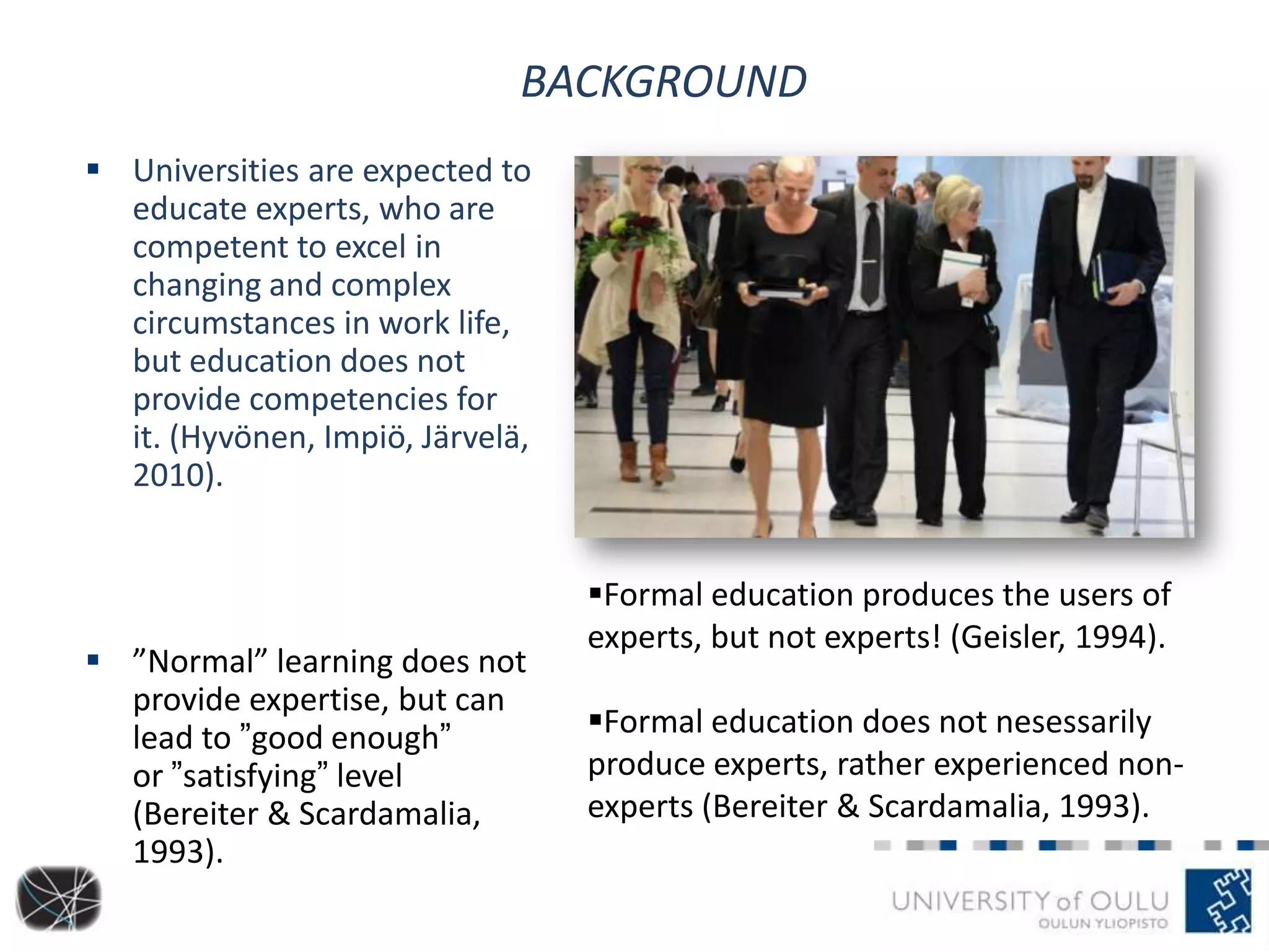 BACKGROUND
 Universities are expected to
educate experts, who are
competent to excel in
changing and complex
circumstances in work life,
but education does not
provide competencies for
it. (Hyvönen, Impiö, Järvelä,
2010).
 ”Normal” learning does not
provide expertise, but can
lead to ”good enough”
or ”satisfying” level
(Bereiter & Scardamalia,
1993).
Formal education produces the users of
experts, but not experts! (Geisler, 1994).
Formal education does not nesessarily
produce experts, rather experienced non-
experts (Bereiter & Scardamalia, 1993).
 