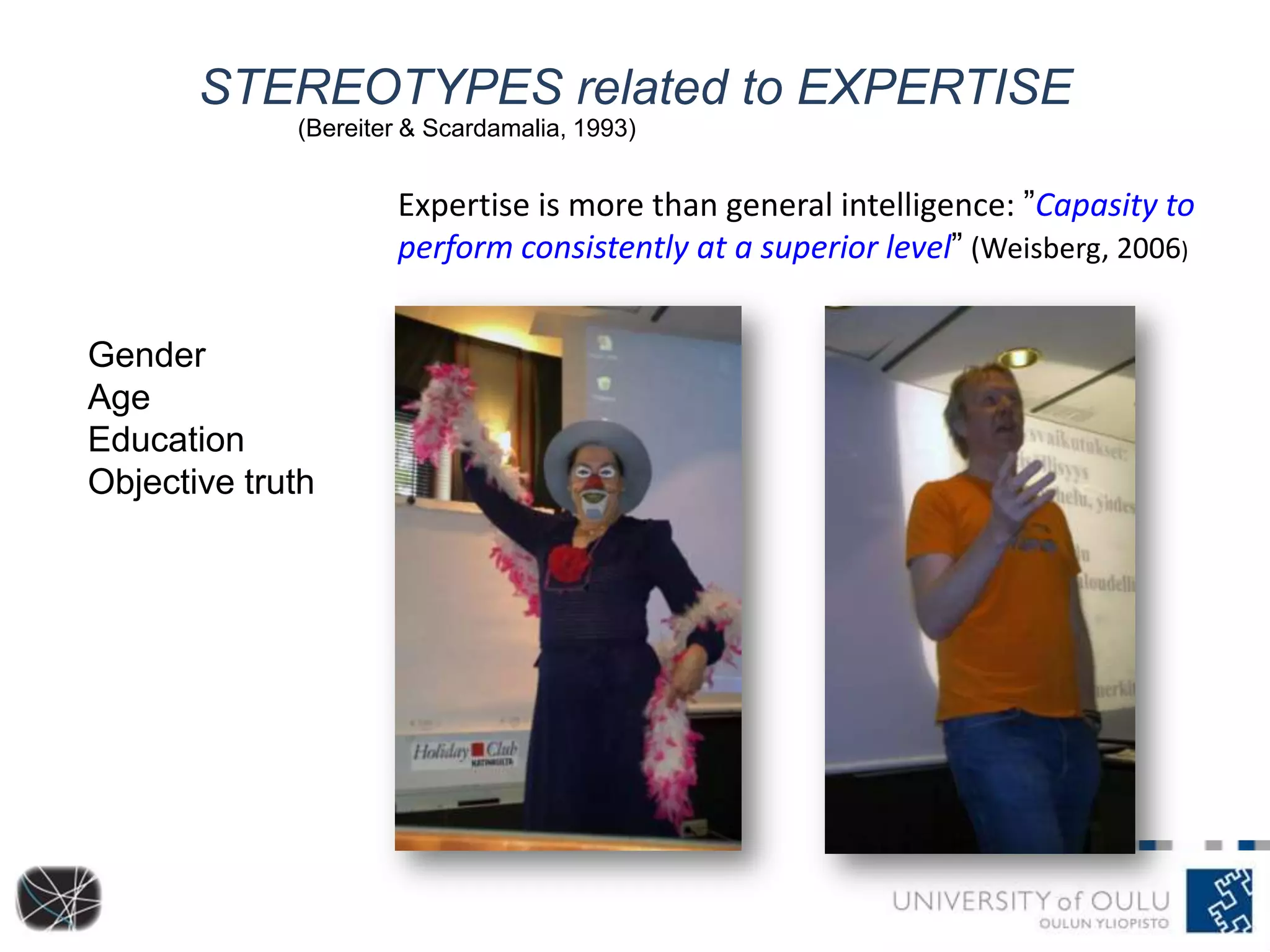 STEREOTYPES related to EXPERTISE
Gender
Age
Education
Objective truth
(Bereiter & Scardamalia, 1993)
Expertise is more than general intelligence: ”Capasity to
perform consistently at a superior level” (Weisberg, 2006)
 