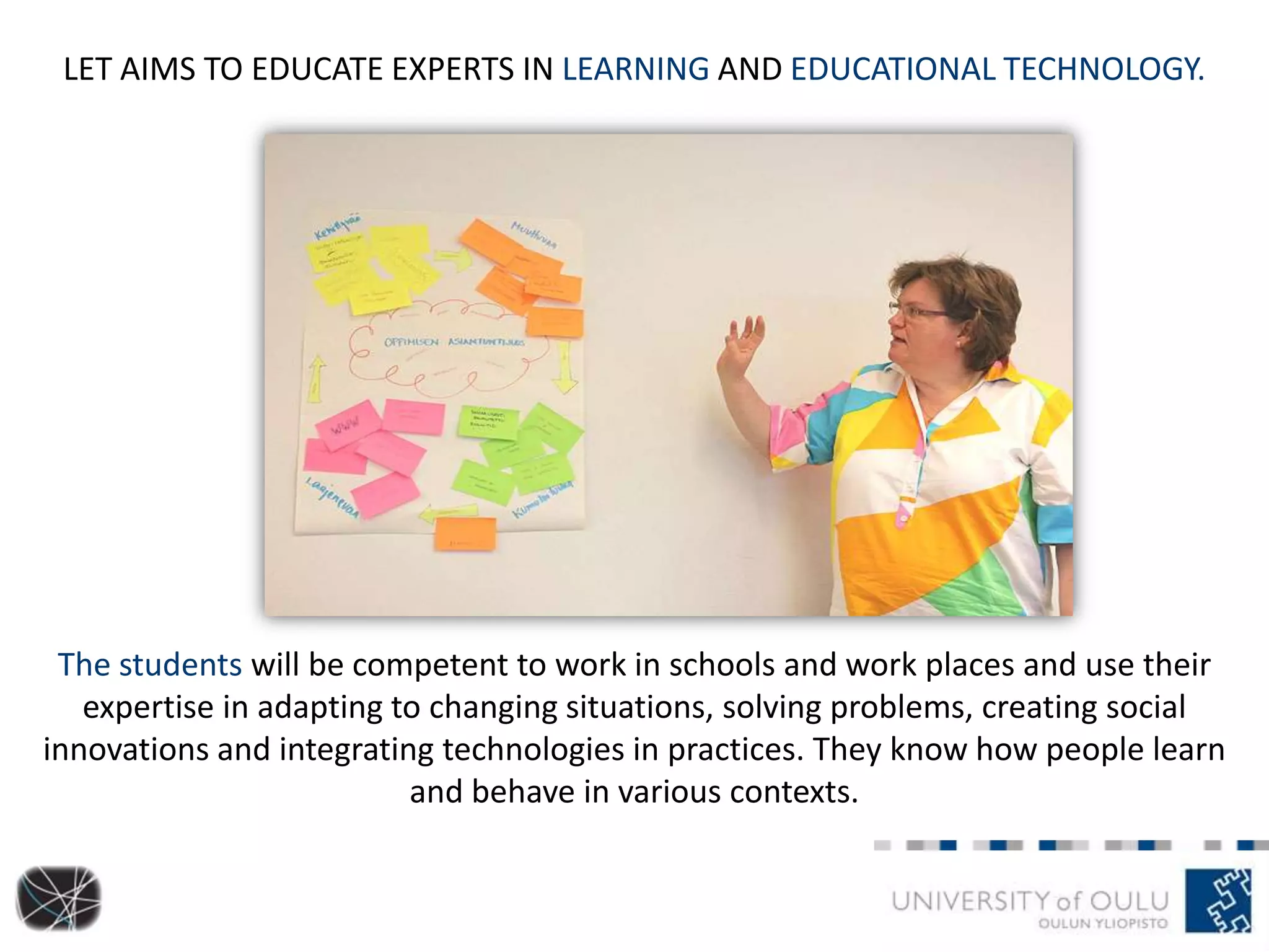 LET AIMS TO EDUCATE EXPERTS IN LEARNING AND EDUCATIONAL TECHNOLOGY.
The students will be competent to work in schools and work places and use their
expertise in adapting to changing situations, solving problems, creating social
innovations and integrating technologies in practices. They know how people learn
and behave in various contexts.
 