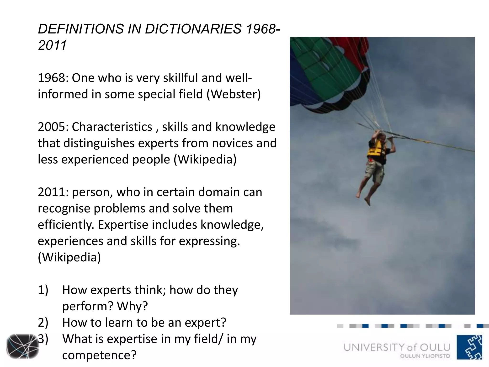 DEFINITIONS IN DICTIONARIES 1968-
2011
1968: One who is very skillful and well-
informed in some special field (Webster)
2005: Characteristics , skills and knowledge
that distinguishes experts from novices and
less experienced people (Wikipedia)
2011: person, who in certain domain can
recognise problems and solve them
efficiently. Expertise includes knowledge,
experiences and skills for expressing.
(Wikipedia)
1) How experts think; how do they
perform? Why?
2) How to learn to be an expert?
3) What is expertise in my field/ in my
competence?
 