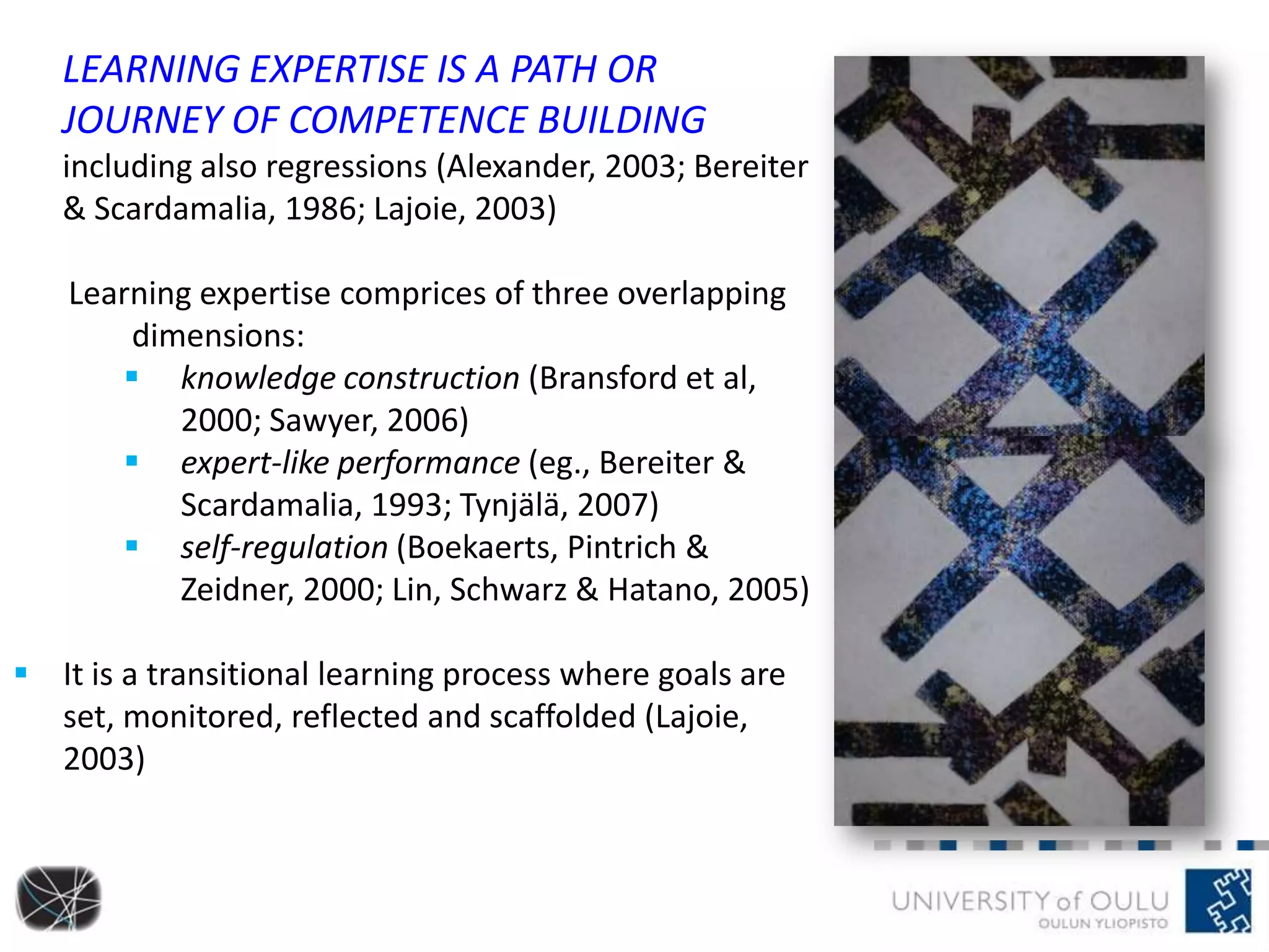 LEARNING EXPERTISE IS A PATH OR
JOURNEY OF COMPETENCE BUILDING
including also regressions (Alexander, 2003; Bereiter
& Scardamalia, 1986; Lajoie, 2003)
Learning expertise comprices of three overlapping
dimensions:
 knowledge construction (Bransford et al,
2000; Sawyer, 2006)
 expert-like performance (eg., Bereiter &
Scardamalia, 1993; Tynjälä, 2007)
 self-regulation (Boekaerts, Pintrich &
Zeidner, 2000; Lin, Schwarz & Hatano, 2005)
 It is a transitional learning process where goals are
set, monitored, reflected and scaffolded (Lajoie,
2003)
 