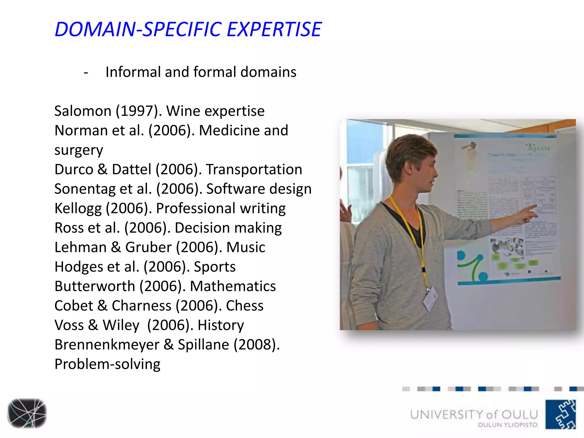 DOMAIN-SPECIFIC EXPERTISE
- Informal and formal domains
Salomon (1997). Wine expertise
Norman et al. (2006). Medicine and
surgery
Durco & Dattel (2006). Transportation
Sonentag et al. (2006). Software design
Kellogg (2006). Professional writing
Ross et al. (2006). Decision making
Lehman & Gruber (2006). Music
Hodges et al. (2006). Sports
Butterworth (2006). Mathematics
Cobet & Charness (2006). Chess
Voss & Wiley (2006). History
Brennenkmeyer & Spillane (2008).
Problem-solving
 