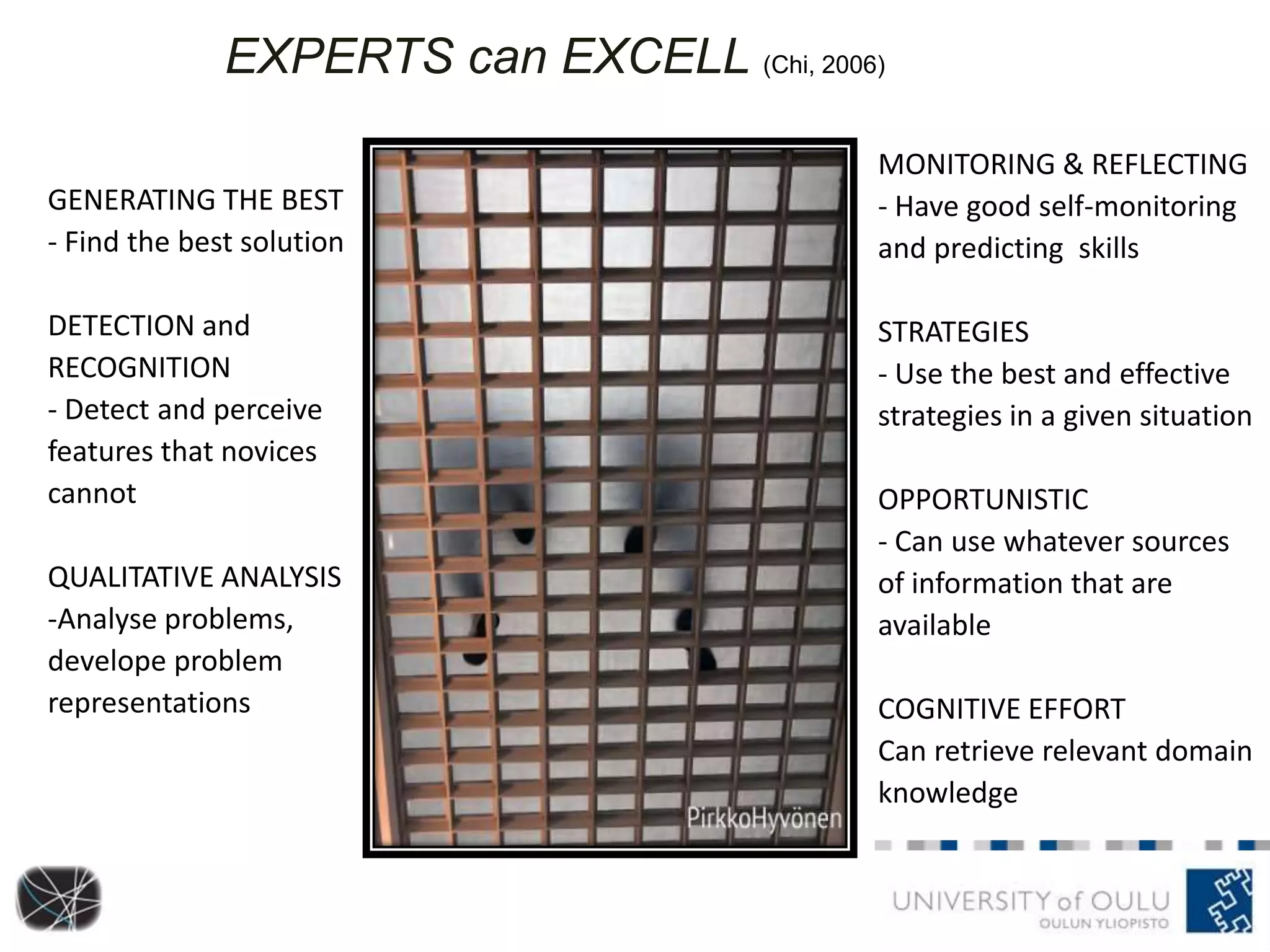 GENERATING THE BEST
- Find the best solution
DETECTION and
RECOGNITION
- Detect and perceive
features that novices
cannot
QUALITATIVE ANALYSIS
-Analyse problems,
develope problem
representations
EXPERTS can EXCELL (Chi, 2006)
MONITORING & REFLECTING
- Have good self-monitoring
and predicting skills
STRATEGIES
- Use the best and effective
strategies in a given situation
OPPORTUNISTIC
- Can use whatever sources
of information that are
available
COGNITIVE EFFORT
Can retrieve relevant domain
knowledge
 