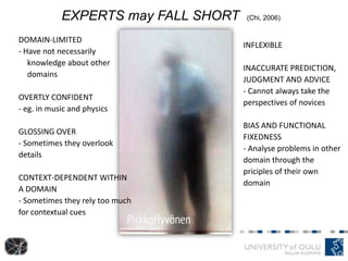 DOMAIN-LIMITED
- Have not necessarily
knowledge about other
domains
OVERTLY CONFIDENT
- eg. in music and physics
GLOSSING OVER
- Sometimes they overlook
details
CONTEXT-DEPENDENT WITHIN
A DOMAIN
- Sometimes they rely too much
for contextual cues
EXPERTS may FALL SHORT (Chi, 2006)
INFLEXIBLE
INACCURATE PREDICTION,
JUDGMENT AND ADVICE
- Cannot always take the
perspectives of novices
BIAS AND FUNCTIONAL
FIXEDNESS
- Analyse problems in other
domain through the
priciples of their own
domain
 